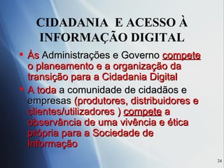 CIDADANIA  E ACESSO À INFORMAÇÃO DIGITAL Às  Administrações e Governo   compete  o planeamento e a organização da transição para a Cidadania Digital A toda  a comunidade de cidadãos e empresas  (produtores, distribuidores e clientes/utilizadores )  compete  a observância de uma vivência e ética própria para a Sociedade de Informação  