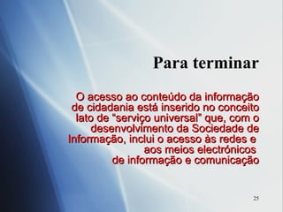 Para terminar O acesso ao conteúdo da informação de cidadania está inserido no conceito lato de “serviço universal” que, com o desenvolvimento da Sociedade de Informação, inclui o acesso às redes e  aos meios electrónicos  de informação e comunicação 