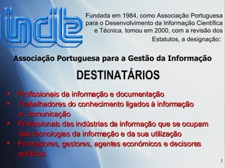 DESTINATÁR IOS Fundada em 1984, como Associação Portuguesa para o Desenvolvimento da Informação Científica e Técnica, tomou  em 2000,  com a revis ão dos Estatutos, a designação :  Associação Portuguesa para a Gest ão da Informação Profissionais da informaç ão e documentação Trabalhadores do conhecimento ligados à informação e  comunicação Profissionais das indústrias da informação que se ocupam  das tecnologias da informação e da sua utilização Formadores, gestores, agentes económicos e decisores políticos 