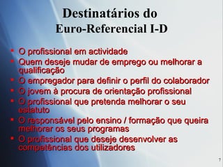 Destinatários do  Euro-Referencial I-D O profissional em actividade  Quem deseje mudar de emprego ou melhorar a qualificação O empregador para definir o perfil do colaborador O jovem à procura de orientação profissional  O profissional que pretenda melhorar o seu estatuto O responsável pelo ensino / formação que queira melhorar os seus programas  O profissional que deseje desenvolver as competências dos utilizadores 