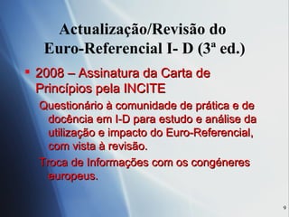 Actualização/Revisão do  Euro-Referencial I- D (3ª ed.) 2008 – Assinatura da Carta de Princípios pela INCITE Questionário à comunidade de prática e de docência em I-D para estudo e análise da utilização e impacto do Euro-Referencial, com vista à revisão. Troca de Informações com os congéneres europeus. 