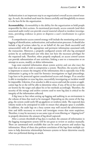 Access Control       ◾ 73


    Biometric Accuracy: For all the advancements in biometric technology in recent
years, and its promise to offer advanced identification and authentication tech-
niques, it is still far from perfect. Ironically, the biggest imperfection comes from
the variability of the humans (and their surrounding environment) that biometrics
seek to measure. Technical measures, like passwords, tokens, and smart devices,
offer a high degree of accuracy and confidence in the transaction based on the lim-
ited variability in their measurement. A password can be hashed and verified, and
the measurement process (the algorithm) is static. Tokens, especially synchronous
tokens, are based on the strict measurement of time. When an error occurs in token-
based authentication, it is typically because the time synchronization between the
token and the server has shifted. This is a common and sometimes expected error,
and the authentication failure tends toward denial of access. In the case with smart
cards, there is no measurement dynamic and the card adheres to established techni-
cal and physical standards.
    In stark contrast, the field of biometrics is essentially a technical and mathemati-
cal estimation. The measurement and subsequent analysis of biometric informa-
tion collected by a scanning device can be affected by hundreds of environmental
variables. Temperature, humidity, pressure, and even the medical or mental condi-
tion of the individual can cause significant physiological changes to the body that
the measurement process must try to cope with. If a person is ill or a woman is
pregnant, biometric results from those individuals may vary significantly from pre-
established norms and iris scans, facial recognition, and hand geometry may fail.
Therefore, the accuracy of the biometric mechanism—its ability to separate authentic
users from imposters—is essential to understanding the risk of its use for any given
application.
    There are three categories of biometric accuracy measurement (all represented
as percentages):

    ◾ False Reject Rate (a Type I Error): When authorized users are falsely rejected as
      unidentified or unverified.
    ◾ False Accept Rate (a Type II Error): When unauthorized persons or imposters
      are falsely accepted as authentic.
    ◾ Crossover Error Rate (CER): The point at which the false rejection rates and
      the false acceptance rates are equal. The smaller the value of the CER, the
      more accurate the system.

As demonstrated in Figure 1.13, the sensitivity level of the biometric system trans-
lates into varying levels of false rejection and false acceptance. The lower the sen-
sitivity, the more prone the system is to false acceptance. With low sensitivity, the
system may offer a broad margin of error or disparity in the determination of the
measured metrics. The low sensitivity also may not enable the system to acquire
enough meaningful data to discern the authorized user from the unauthorized user.
On the other hand, if the system is overly sensitive, it may apply too much granu-
larity to the process, resulting in a level of investigation that is highly susceptible

© 2010 by Taylor and Francis Group, LLC
 