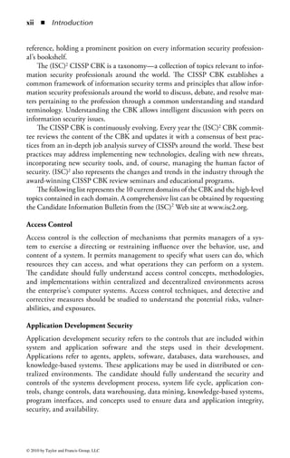Contents

Foreword .......................................................................................................vii
Introduction ...................................................................................................xi
Editor ..........................................................................................................xvii
Contributors .................................................................................................xix

  1 Access Control ........................................................................................1
         JAMES S. TILLER, CISSP; REVISED BY STEPHEN FRIED, CISSP

  2 Application Security ...........................................................................157
         ROBERT M. SLADE, CISSP

  3 Business Continuity and Disaster Recovery Planning .......................261
         KELLEY OKOLITA, MBCP

  4 Cryptography .....................................................................................309
         KEVIN HENRY, CISSP; REVISED BY
         KEITH PASLEY, CISSP, CISA, ITIL, GSNA

  5 Information Security Governance and Risk Management .................401
         TODD FITZGERALD, CISSP, BONNIE GOINS, CISSP, AND
         REBECCA HEROLD, CISSP; REVISED BY KEN M. SHAURETTE, CISSP

  6 Legal, Regulations, Investigations, and Compliance .........................503
         MARCUS K. ROGERS, PH.D., CISSP, CCCI-ADVANCED

  7 Operations Security............................................................................539
         GARY MCINTYRE, CISSP

  8 Physical and Environmental Security ................................................579
         PAUL BAKER, PH.D., CPP

  9 Security Architecture and Design ......................................................667
         GARY MCINTYRE, CISSP AND MICKI KRAUSE, CISSP

                                                                                                                   v


© 2010 by Taylor and Francis Group, LLC
 