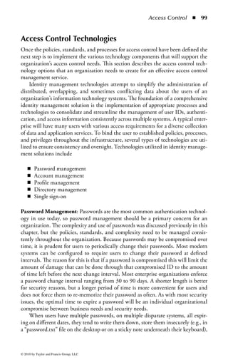 Access Control         ◾ 93


best there may be pockets of integration between several applications. Along with
this multiplicity of access control systems comes a complex web of administra-
tive responsibilities, making the administrator’s job even more complex with each
new application. Enterprises operate a vast array of IT infrastructure components,
including:

    ◾    Network operating systems
    ◾    Multiple servers running multiple operating systems
    ◾    User directories
    ◾    Human resources, payroll, and contract management systems
    ◾    A variety of line-of-business applications
    ◾    Customer relationship management (CRM) systems
    ◾    Electronic commerce applications
    ◾    Enterprise resource management systems planning (ERP)

As shown in Figure 1.16, almost every system must track valid users and control
their permissions for a given system. The diversity of these systems—each with its
own administration software, and management processes—and the fact that users
typically access multiple systems, makes managing this user data difficult at best,
and a financial and operational burden to most organizations.
     One of the primary tasks within an identity management infrastructure is the
need to provision, maintain, and manage user IDs. This includes gathering the ini-
tial account information to populate the system and create an account record for




                                                        Marketing     Customers       IT      Former
    Supply      Distribution Executives     Sales
   Partners      Partners                 Employees     Employees                  Employees Employees




                           Help                                                   Help
                           Desk                        Call                       Desk
                                                      Center




        Network      Exchange and         CRM              Human          Main Frame           ERP
                        Active                            Resources
                       Directory                           System



Figure 1.16 In complex environments, almost every system must track valid
users and control their permissions for a given system.



© 2010 by Taylor and Francis Group, LLC
 