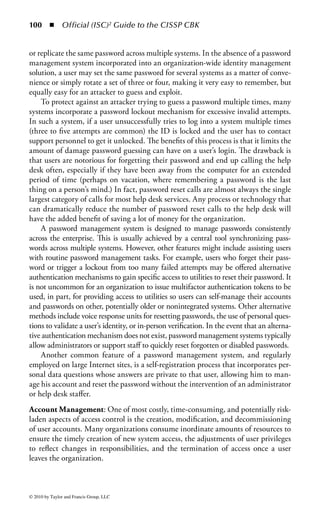 94 ◾ Official (ISC)2 Guide to the CISSP CBK


that user. The information may be submitted by the user through filling out a
standard form or an in-person interview, or it may come directly from the user as
part of a self-help service. Once account information is gathered, the system must
be able to account for the granting and revocation of access rights as the user (and
the associated IDs) goes through its natural life cycle.
    Efficiency in this process is a key performance factor. The goal of an identity
management system is to consolidate access rights into an easily managed record of
identity and access for each user in the system. This will work to reduce errors and
increase control over IDs and access in the organization. It will also eliminate redun-
dant and unnecessary access. “Once and done” is the mantra for this activity. Setting
up user access on multiple systems is repetitive. Doing so with the individual tools
provided with each system is needlessly costly. Therefore, all design and develop-
ment for the identity management system should be aimed at reducing redundancy
and streamlining the provisioning and management processes as much as possible.
    Timeliness of the process is important to the business. If there is too much of
a time lag during the front-end provisioning and management processes, that will
translate directly to lost user productivity. If there is a time lag during the access
removal or decommissioning stages, that will translate into increased security risk
to the organization. Identity management systems promote timeliness by centrally
managing the identity and access control for distributed systems throughout the
enterprise.
Identity Management Challenges: Typically, when an employee is hired, a new
user profile is created and stored in a human resources database and a request
for access to various systems and applications is created. If the organization has
predefined roles associated with particular jobs the new user request will be com-
pared to a company’s role authorization policies. If the organization does not have
such a role-based system, a management-defined list of access rights will be created.
The request is then routed for the necessary approval, and (if approval is granted)
sent to the IT department. Finally, the IT department submits the approved request
to various system administrators to provision user access rights. The user is provi-
sioned, and the approval is recorded in a history file or log file. It is just that easy!
    This scenario assumes, of course, the best of all possible worlds, where processes
work perfectly every time and all participants are prepared to do their part at any
time. In actual practice, there are a number of problems that can arise during the
identity management process:

    ◾ Requests for access rights can be backlogged, halting user productivity. There
      will be a limited number of people to process these requests and often this
      is not an individual’s (or a group’s) full-time job. As a result, these requests
      are often delayed or held until enough requests are pending for someone to
      allocate time to process them.
    ◾ Cumbersome policies cause errors. If the requested access involves different
      systems and complex levels of access there is a high likelihood that there will be

© 2010 by Taylor and Francis Group, LLC
 