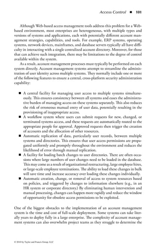 Access Control       ◾   95


         errors in the implementation of the request. This will result in delayed access
         (at best) or the assignment of inappropriate access to the user (at worst).
    ◾    Request forms are not fully completed. This can cause numerous delays in
         processing. Very often, the forms are not clear or the requestor is confused as
         to specifically what they need to request.
    ◾    The number of resources across the enterprise may be growing. This may lead
         to an increasing number of access requests continually flowing into the pro-
         cessing system. Given the chronic resource shortage in most organizations,
         this will become a perpetual problem.
    ◾    Precise audit trails of requests and approvals are rarely maintained. If there
         is a question about what access was requested, who approved it, or what was
         ultimately granted, an audit trail is the only definitive method of determining
         this. Unfortunately, many organizations do not keep accurate records of this
         process, particularly during the approval stages.
    ◾    Many system profiles and users are dormant or associated with departed
         employees, making them invalid. The process of removing access when no
         longer needed is just as important as granting it in the first place. However,
         many organizations fail to implement processes to regularly review existing
         access to determine if it is still needed.
    ◾    Some people in the organization, particularly those in the upper levels of
         management, often bypass defined processes and protocols put in place to
         manage the flow of provisioning requests in an attempt to get their requests
         implemented more quickly. Even employees at lower levels in the organiza-
         tion may attempt to call a helpful friend in IT rather than go through the
         standard process. If allowed to continue, this practice leads to inaccurate
         record keeping as some provisioning will not be properly recorded.

Key management challenges regarding identity management solutions also
include

    ◾ Consistency: User profile data entered into different systems should be con-
      sistent. This includes name, user ID, contact information, termination date,
      etc. The fact that each system has its own user profile management system
      makes this difficult.
    ◾ Usability: When users access multiple systems, they need to manage multiple
      user IDs, multiple passwords, and multiple sign-on screens. This complexity
      is burdensome to users, who consequently have problems accessing systems
      and incur productivity and support costs.
    ◾ Reliability: User profile data should be reliable, especially if it is used to con-
      trol access to sensitive data or resources. Too often the process used to update
      user information on every system does not produce data that are complete,
      timely, and accurate.
    ◾ Scalability: Enterprises manage user profile data for large numbers of peo-
      ple. There are typically tens of thousands of internal users and hundreds or

© 2010 by Taylor and Francis Group, LLC
 