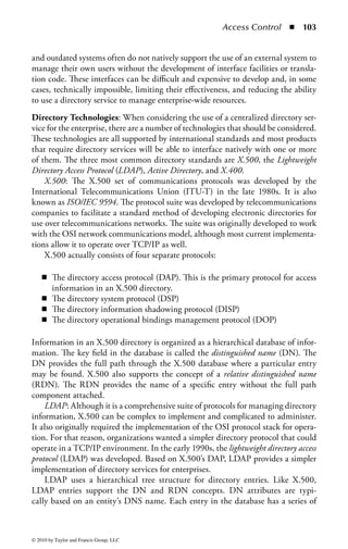 Access Control       ◾   97




                  Central
               Authentication
                  Server




                                                          Local
                                    Local                Services
                                   Services




Figure 1.17         Centralized access control model.


across the organization. This promotes consistency of policy and use no matter
where in the organization a particular user may reside or operate. Changes in the
system can happen quickly and be distributed uniformly to all points using the
service, limiting the risk exposure that may exist when a user is removed from one
part of the system but removal from other areas is delayed. In a compliance-driven
organization, a centralized service also demonstrates uniform control over all enter-
prise access processes.
Decentralized Identity Management: The primary drawback to a centralized sys-
tem is that many organizations (particularly large international firms) just cannot
operate a central service on the scale that is required by such an enterprise. The
access needs of each local or regional office may differ substantially enough that a
central policy may not be the most effective way to manage the process. In addi-
tion, political or legal considerations may dictate that each office or region maintain
some level of control over the access administration for that area. In such situations,
a decentralized identity and access management system may be called for.
    In a decentralized control model, ID management, authentication, and authoriza-
tion decisions are spread throughout the environment to local organizations. “Local” is



© 2010 by Taylor and Francis Group, LLC
 