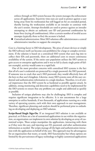 Access Control      ◾   101


    Although Web-based access management tools address this problem for a Web-
based environment, most enterprises are heterogeneous, with multiple types and
versions of systems and applications, each with potentially different account man-
agement strategies, capabilities, and tools. For example, ERP systems, operating
systems, network devices, mainframes, and database servers typically all have diffi-
culty in interacting with a single centralized account directory. Moreover, for those
that can achieve such integration, there may be limitations to the degree of control
available within the system.
    As a result, account management processes must typically be performed on each
system directly. Account management systems attempt to streamline the adminis-
tration of user identity across multiple systems. They normally include one or more
of the following features to ensure a central, cross-platform security administration
capability:

    ◾ A central facility for managing user access to multiple systems simultane-
      ously. This ensures consistency between all systems and eases the administra-
      tive burden of managing access on these systems separately. This also reduces
      the risk of erroneous manual entry of user data, potentially resulting in the
      provisioning of inappropriate access.
    ◾ A workflow system where users can submit requests for new, changed, or
      terminated systems access, and these requests are automatically routed to the
      appropriate people for approval. Approved requests then trigger the creation
      of accounts and the allocation of other resources.
    ◾ Automatic replication of data, particularly user records, between multiple
      systems and directories. This ensures that user access permissions are propa-
      gated uniformly and promptly throughout the environment and reduces the
      likelihood of error through manual replication.
    ◾ A facility for loading batch changes to user directories. There are often occa-
      sions where large numbers of user changes need to be loaded in the database.
      This may come as a result of organizational restructuring, large employee hires,
      or large-scale employee terminations. The ability to load these changes in bulk
      will save time and increase accuracy over loading these changes individually.
    ◾ Automatic creation, change, or removal of access to system resources based
      on policies, and triggered by changes to information elsewhere (e.g., in an
      HR system or corporate directory.) By eliminating human intervention and
      manual processing, changes can happen more rapidly and reduce the window
      of opportunity for obsolete access permissions to be exploited.

One of the biggest obstacles to the implementation of an account management
system is the time and cost of full-scale deployment. Some systems can take liter-
ally years to deploy fully in a large enterprise. The complexity of account manage-
ment systems can also overwhelm project teams as they struggle to determine the



© 2010 by Taylor and Francis Group, LLC
 