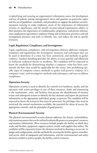 Foreword

Foreword to CBK Study Guide 2009
In today’s connected world, business, government, and consumers all want the ability
to access information, communicate, and execute transactions immediately with
the assurance of real-world security. However, every advance in connectivity and
convenience also brings new threats to privacy and security in the global virtual
environment. That’s why information security has become critical to mitigating
risks that can destroy a company’s reputation, violate a consumer’s privacy, compromise
intellectual property, and, in some cases, endanger lives.
     Most organizations now understand that technology alone cannot secure their
data. In ever-increasing numbers, they are seeking seasoned professionals who can
create and implement a comprehensive information security program, obtain sup-
port and funding for the program, and make every employee a security-conscious
citizen, all while meeting necessary regulatory standards.
     Educating and certifying the knowledge and experience of information
security professionals has been the mission of the International Information
Systems Security Certification Consortium [(ISC)2] since its inception. Formed
in 1989 by multiple IT associations to develop an accepted industry standard
for the practice of information security, (ISC)2 created the fi rst and only CBK,
a continuously updated compendium of knowledge areas critical to being a pro-
fessional. (ISC)2 has certified security professionals and practitioners in more
than 130 countries across the globe. It is the largest body of information security
professionals in the world.
     Information security only continues to grow in size and significance and has
become a business imperative for organizations of all sizes. With the increasing
importance of security, educated, qualified, and experienced information security
professionals are viewed as the answer to an organization’s security challenges.
     Responsibilities are increasing as well—information security professionals are
under increasing pressure to secure not only the perimeter of the organization, but
all the data and systems within the organization. Whether researching new tech-
nologies or implementing information risk management initiatives, information


                                                                                    vii


© 2010 by Taylor and Francis Group, LLC
 