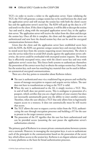 104 ◾          Official (ISC)2 Guide to the CISSP CBK


name/value pairs to denote the various attributes associated with each entry.
Common attributes for an LDAP entry include the following:

    ◾    DN: distinguished name
    ◾    CN: common name
    ◾    DC: domain component
    ◾    OU: organizational unit

LDAP operates in a client/server architecture. Clients make requests for access to
LDAP servers and the server responds back to the client with results of that request.
Standard requests the client can make include connecting and disconnecting to the
LDAP service, searching a directory entry, comparing information in the directory,
and adding, deleting, or modifying directory information.
    LDAP typically runs over unsecured network connections using TCP port 389
for communications. If advanced security is required, version 3 of the LDAP proto-
col supports the use of TLS to encrypt communications. Alternately, many imple-
mentations run LDAP over an SSL connection via TCP port 636.
    Active Directory: Active Directory, commonly referred to simply as AD, is an
implementation of the LDAP protocol for Microsoft-based environments. Through
the use of additional plug-in services, LDAP directories can also be utilized by
many other systems, including UNIX, Linux, and even mainframe environments.
AD provides central authentication and authorization capabilities for users and sys-
tem services on an enterprise-wide level. AD implementations also have the ability
to enforce organizational security and configuration policies across an enterprise.
For that reason, many organizations use their AD implementations to enforce user-
and system-level security policies in a uniform and highly auditable manner.
    AD uses LDAP for its naming structure. Like LDAP, AD uses a hierarchical
framework to store information. AD directories are organized into forests and trees.
A forest is a collection of all the objects and their associated attributes, and trees are
logical groupings of one or more AD security domains within a forest. Domains in
AD are identified by their DNS name. Objects in an AD database are grouped by
Organizational Units.
    X.400: X.400 is a set of ITU-T guidelines for the exchange of e-mail, known
in X.400 parlance as Message Handling Systems (MHS). X.400 was originally devel-
oped in the early 80s and designed to run on OSI-based networks. As with X.500,
most X.400 systems currently in use have the ability to run in TCP/IP-based envi-
ronments as well.
    The X.400 protocol supports two primary functions: message transfer and mes-
sage storage. X.400 addresses consist of a series of name/value pairs separated by
semicolons. Typical elements of an address specification include

    ◾ O (organization name)
    ◾ OU (organizational unit names)
    ◾ G (given name)


© 2010 by Taylor and Francis Group, LLC
 