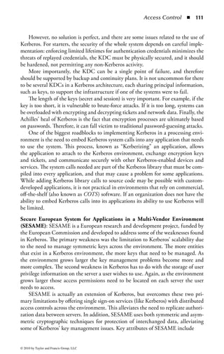 Access Control      ◾   105


    ◾ I (initials)
    ◾ S (surname)
    ◾ C (country name)

The implementation of security features was an early part of the X.400 specifica-
tion, and early implementations included features related to message privacy and
message integrity. These features were implemented in X.400 far earlier than in
the next most common messaging protocol, SMTP. However, while X.400-based
systems initially became popular in many parts of the world, they have been largely
supplanted in recent years by SMTP-based e-mail systems.
Single Sign-On: Single sign-on (SSO) is a term used to describe a unified login
experience (from the viewpoint of the end user) when accessing one or more sys-
tems. Single sign-on is often referred to as reduced sign-on or federated ID manage-
ment. Some network enterprise systems provide users with access to many different
computer systems or applications for their daily work. This wide range of access
may require the user to have a user ID and password for each available resource.
Users who often log into many systems will prefer to sign into one master system,
and thereafter be able to access other systems without being repeatedly prompted to
identify and authenticate themselves. There are numerous technical solutions that
offer SSO to users, but most are associated with the centralization of user data, such
as a centralized directory service. As previously discussed, many legacy systems do
not support an external means to identify and authenticate users. Therefore, a SSO
solution for these systems will need to store the credentials outside of the various
applications and have them automatically entered on behalf of the user when an
application is launched.
    Figure 1.19 shows the architecture for a typical SSO system.
    Classic single sign-on systems provide a central repository of user credentials,
such as user IDs and passwords associated with a suite of applications. Users launch
various applications through the SSO client software, which opens the appropriate
application program and sends the appropriate keystrokes to that program, thus
simulating the user to type his own user ID and password. However, there are some
limitations and challenges presented by the use of a legacy SSO solution. First,
given that the applications are completely unaware of the “slight of hand” used
by most SSO systems, when a user must change his or her password within the
application, it must also be changed in the SSO system. The user must change the
stored password in the application, but because the systems are not synchronized,
the changed password must then be stored in the SSO system to maintain the syn-
chronization between the two.
    Today, many of these solutions utilize a smart card, secured by a PIN, to store
the user’s array of credentials in the memory of the card. The smart card loaded
with user credentials is coupled with system software that detects when the user is
prompted for authentication information. Upon detection, the user may be asked
whether to learn the authentication data for the new application or ignore it in the


© 2010 by Taylor and Francis Group, LLC
 