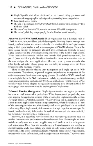 106      ◾     Official (ISC)2 Guide to the CISSP CBK


      SSO Server                                                    Back-end
     authenticates                                                authentication
         user
        Stores                                                                     Applications receive
      database of                                                                  user’s ID  password
      application                                                                   from SSO database
      passwords
                         Initial
                         Login




                                          Access

                                             Requests

              User enters                          User tries to log into
                ID and                              local applications
               password


Figure 1.19         Architecture for a typical single sign-on (SSO) system.


future. If the system is told to learn it, it collects the identification and authentica-
tion information for that application from the user, stores it securely on the smart
card, and populates the fields in the application on behalf of the user. From that
point forward, the user must only remember the main SSO passphrase to unlock
the smart card, so that the system can gain access to the collection of identifica-
tion and authorization materials for that application. There are also solutions that
store the user’s credentials on a central system or directory. Once authenticated to
the primary SSO system, the user credentials are provided to the end system for
downstream use.
    There are many advantages to SSO solutions:

    ◾ Efficient log-on process: Users require fewer passwords to remember and are
      interrupted less when performing their job.
    ◾ No need for multiple passwords: The introduction of a SSO system translates
      into a single-use credential for users. While individual systems still require
      unique passwords, to the user there is only one master SSO password.
    ◾ Users may create stronger passwords: With the reduced number of passwords to
      remember, users can remember a single, very strong password or passphrase
      that can also be changed often.
    ◾ Standards can be enforced across entire SSO system: Access control policies and
      standards, such as inactivity time-outs and attempt thresholds, are easier to



© 2010 by Taylor and Francis Group, LLC
 