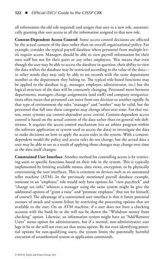 116      ◾ Official (ISC)2 Guide to the CISSP CBK


Data Access Controls
Thus far in the chapter the discussion of access controls has been relegated to the
processes and technology used to identify, authenticate, and authorize users and
applications. However, all this must translate into specific controls associated with
the security of data. In a defense-in-depth environment each layer of defense requires
its own access controls and security capabilities. Defining security controls for the
systems and applications that host data is a good start, but special attention must
also be paid to methods of organizing and protecting the data itself. This section
will discuss various methods of providing data-based protection.
Discretionary and Mandatory Access Controls: One of the most fundamental
data access control decisions an organization must make is the amount of control it
will give system and data owners to specify the level of access users of that data will
have. In every organization there is a balancing point between the access controls
enforced by organization and system policy and the ability for information owners
to determine who can have access based on specific business requirements. The pro-
cess of translating that balance into a workable access control model can be defined
by three general access frameworks:

    ◾ Discretionary access control
    ◾ Mandatory access control
    ◾ Nondiscretionary access control

    Discretionary access controls (DACs) are those controls placed on data by the
owner of the data. The owner determines who has access to the data and what privi-
leges they have. Discretionary controls represent a very early form of access control
and were widely employed in VAX, VMS, UNIX, and other minicomputers in uni-
versities and other organizations prior to the evolution of personal computers. Today,
DACs are widely employed to allow users to manage their own data and the security
of that information, and nearly every mainstream operating system, from Microsoft
and Macintosh to Solaris and Linux supports DAC. The advantage of a DAC-based
system is that it is very user-centric. The data owner has the power to determine who
can (and cannot) access that data based on the business requirements and constraints
affecting that owner. While the owner never has the ability to ignore or contradict
the organization’s access control policies, he or she has the ability to interpret those
policies to fit the specific needs of his or her system and his or her users.
    Mandatory access controls (MACs) are those controls determined by the system
and based primarily on organization policy. The system applies controls based on
the clearance of a user and the classification of an object or data. With DACs the
user is free to apply controls at their discretion, not based on the overall value
or classification of the data. In contrast, MAC requires the system itself to man-
age access controls in accordance with the organization’s security policies. MACs
are typically used for systems and data that are highly sensitive and where system



© 2010 by Taylor and Francis Group, LLC
 