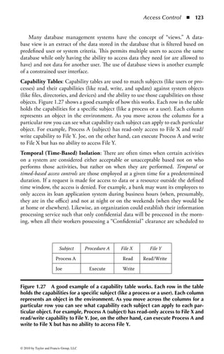 Access Control      ◾    117


owners do not want to allow users to potentially contradict or bypass organization-
ally mandated access controls. Assigning the security controls of an object based
on its classification and the clearance of subjects provides for a secure system that
accommodates multilayered information processing.
    MAC is based on cooperative interaction between the system and the infor-
mation owner. The system’s decision controls access and the owner provides the
need-to-know control. Not everyone who is cleared should have access, only those
cleared and with a need to know. Even if the owner determines a user has the need
to know, the system must ascertain that the user is cleared or no access will be
allowed. To accomplish this, data need to be labeled as to its classification, allowing
specific controls to be applied based on that classification.
    As demonstrated in Figure 1.23, access permissions are applied to an object
based on the level of clearance given to a subject. The example provided represents
only a few of the possible permissions that can be assigned to an object. For exam-
ple, “list” is a permission seen in common operating systems that permits users to
only list the files in a directory, not read, delete, modify, or execute those files.
    Moreover, a single object can have multiple access permissions depending on
the user or group that needs to access that object. As demonstrated in Figure 1.24,




                       Access Capabilities

  No Access                     No access permission
                                granted

  Read (R)                      Read but make no changes

  Write (W)                     Write to file. Includes
                                change capability                   Access Permissions

  Execute (X)                   Execute a program               Public     R–L

  Delete (D)                    Delete a file                   Group      R–X

  Change (C)                    Read, write, execute, and       Owner      R–W–X–D
                                delete. May not change file     Admins     FC
                                permission.
                                                                System     FC
  List (L)                      List the files in a directory

  Full Control (FC)             All abilities. Includes
                                changing access control
                                permissions.


Figure 1.23 An example of access permissions. Access permissions are applied
to an object based on the level of clearance given to a subject.



© 2010 by Taylor and Francis Group, LLC
 