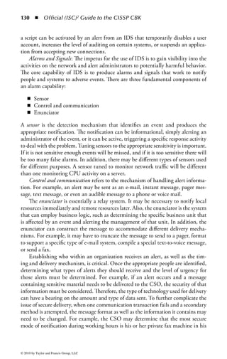124      ◾ Official (ISC)2 Guide to the CISSP CBK


work. All secret data will then be processed in the afternoon, when workers with a
“Secret” clearance are on the schedule. Attempts to access confidential data in the
afternoon or secret data in the morning would be denied.
    This concept can also extend to system processing, where certain types of jobs
may only be run during certain parts of the day or on certain days of the year. For
example, a business would not want its end-of-month processing to be run in the
middle of the month, so it may restrict access to that process such that it can only
be run from the 1st to the 5th days of any month. There is one important caveat
to using temporal access controls: if the organization is spread across several time
zones care must be taken to ensure that the time differences between locations are
accounted for in both the process and the supporting technology. For example, if
an organization defines “secret” access as being available only between 8:00 AM
and 11:00 AM and has offices in both New York and Hong Kong the organization
must define which location will serve as the reference point. Otherwise, it is pos-
sible that secret information will be accessible for a total of six hours (three in New
York and three in Hong Kong) rather than the intended three.


Intrusion Detection and Intrusion
Prevention Systems
In the classic defense-in-depth model, a complete and secure access control environ-
ment employs multiple layers of policy, technology, and process working together to
ensure that the desired security posture is maintained. Although firewalls, remote-
access devices, applications, and innumerable other technical solutions play an
integral role in access control, intrusion detection and prevention systems provide
another important layer in a defense-in-depth strategy.
    An intrusion detection system (IDS) is a technology that alerts organizations to
adverse or unwanted activity. An IDS can be implemented as part of a network
device, such as a router, switch, or firewall, or it can be a dedicated IDS device
monitoring traffic as it traverses the network. When used in this way, it is referred
to as a network IDS, or NIDS. IDS can also be used on individual host systems to
monitor and report on file, disk, and process activity on that host. When used in
this way it is referred to as a host-based IDS, or HIDS.
    IDS attempts to detect activities on the network or host that which are evi-
dence of an attack, and warn administrators or incident-response personnel of the
discovery, but does not take any action on the problems found. An organization
may want more proactive response when unusual traffic or activity is identified. The
automated response capabilities of an IDS may vary based on its placement in the
infrastructure and the existence and integration of other access control technolo-
gies. An IDS is informative by nature and provides real-time information when
suspicious activities are identified. It is primarily a detective device and, acting in
this traditional role, is not used to directly prevent the suspected attack.



© 2010 by Taylor and Francis Group, LLC
 