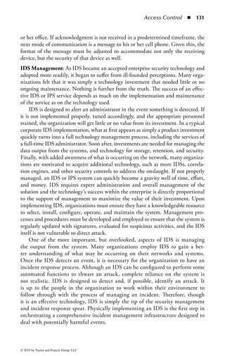 Access Control       ◾   125


     In contrast, an intrusion prevention system (IPS), is a technology that monitors
activity like an IDS but will automatically take proactive preventative action if it
detects unacceptable activity. An IPS permits a predetermined set of functions and
actions to occur on a network or system; anything that is not permitted is consid-
ered unwanted activity and blocked. IPS is engineered specifically to respond in
real time to an event at the system or network layer. By proactively enforcing policy,
IPS can thwart not only attackers, but also authorized users attempting to perform
an action that is not within policy. Fundamentally, IPS is considered an access
control and policy enforcement technology, whereas IDS is considered network
monitoring and audit technology.
     It is important to understand that the distinction between IDS and IPS is grow-
ing thinner. Some IDS solutions are adopting preventative capabilities that allow
them to act more proactively in the event of policy infringement. IPS systems are
incorporating detection techniques to augment the policy enforcement capabilities.
In fact, for many of today’s product offerings the move from IDS functions to IPS
capabilities is as simple as selecting the “block” option when specifying activities of
interest in the device.
     A critical operational requirement for establishing IDS capabilities is the need to
tune IDS to the unique traffic patterns generated by the organization. For example,
without proper tuning the activity associated with a company’s custom-developed
application may appear to an IDS as unwanted or suspicious activity, forcing the
generation of multiple alerts. It is equally problematic if the IDS is not tuned to
notice the difference between a custom application’s activities and those of a real
attack, producing no alerts. Tuning an IDS is somewhat of an art form and can
become a significant gap in security if not performed correctly, potentially render-
ing the system worthless. It then becomes a noisy box people begin to ignore, or
it sits quietly as networks and systems are attacked. Given the complexity that
tuning represents and the potential for excessive false positives or false negatives,
automated responses generated from IDS alerts represent an operational risk many
organizations deem unacceptable.
Network Intrusion Detection System Architecture: NIDS are usually incorpo-
rated into the network in a passive architecture, taking advantage of promiscuous
mode access to the network. This means that it has visibility into every packet tra-
versing the network segment. This allows the system to inspect packets and monitor
sessions without impacting the network or the systems and applications utilizing
the network.
     Typically, a passive NIDS is implemented by installing a network tap, attaching
it to a hub, or mirroring ports on a switch to a NIDS dedicated port. Given that the
NIDS is monitoring all the traffic traveling through that device, the NIDS must be
able to handle traffic throughput equivalent to (or greater than) the combined traf-
fic load for all the ports on that device or it will begin to drop packets. For example,
if a 100-MB, 10-port switch is used and all the ports are mirrored to a single-GB



© 2010 by Taylor and Francis Group, LLC
 