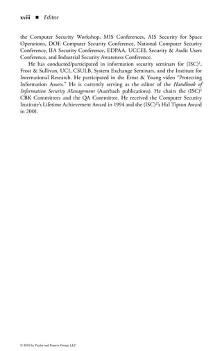 Introduction

Introduction to the Official (ISC)2
Guide to the CISSP CBK Textbook
This marks the second edition of the Official Guide to the CISSP CBK and includes
many important updates and revisions. Recognized as one of the best tools available
to the information security professional, and especially to the candidate studying
for the (ISC)2 CISSP examination, this edition reflects the latest developments in
the ever-changing and exciting field of information security, and the most up-to-date
review of the CBK available.
     (ISC)2 has a long history of educating and certifying information security
professionals, from its first days as a volunteer organization defining the scope of
information security, to its current position as the global leader in information secu-
rity. As every modern organization and government depends on stable and secure
systems, the relevance and importance of a highly skilled and educated workforce
becomes more and more critical. For this reason, (ISC)2 is pleased to bring you
another great tool in your arsenal that is sure to assist in your daily responsibilities
and long-term objectives.
     Information security professionals are key elements in securing, stabilizing,
and advancing the mission of the business they support, regardless of whether
that business is a commercial enterprise, a military organization, or a government.
Information security plays a leading role in allowing an organization to leverage
the benefits of new technologies and venture into new lines of business. Long gone
are the days of information security being an obstacle to business and locked into
a narrow focus on technology and restrictive procedures. The information security
professional must be a business manager first and seek out the creative and cost-effective
measures needed to identify and address risks, ensure business continuity, and meet
legal requirements.
     To write this valuable reference, skilled authors, who are experts in their field,
were chosen to contribute to, and update the various chapters as well as share their
passion for their areas of expertise. This book is an authoritative reference that
can be used to gain a solid understanding of the CISSP CBK and as a valuable

                                                                                       xi


© 2010 by Taylor and Francis Group, LLC
 