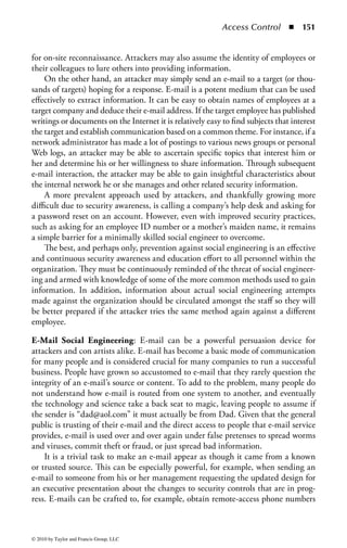 Access Control   ◾   145


                           Cluster
                           (Shaded Area)
                                                                     Sectors




Figure 1.29 The use of sectors and clusters on a disk.


system it appears as if the data are gone, but in reality it is still sitting on the drive
waiting to be found or until a new set of data is written to that space. The same
basic principles apply during a disk format. The format process effectively clears the
file allocation table but not the physical data.
     Another potential source of data exposure comes from the slack space at the end
of a file. In early computer systems, the slack space was filled with random portions
of data pulled from memory. Soon, many came to realize that confidential infor-
mation, including passwords stored in memory, could be found on the hard drive’s
slack space, even after the drive was supposedly formatted. In addition, when a
sensitive data file is “deleted” and a new file is written to a portion of the reallocated
cluster for that file, a portion of the original file will remain in the slack space until
the cluster is completely overwritten. Figure 1.30 demonstrates the dangers of data
remaining in slack space.
     Slack space can also be used by an attacker. Tools are available that can write
data across multiple clusters using only the slack space from available file clusters.
The data are completely hidden from the user and the operating system unless

                            Data               Slack   Data       Slack




                                   Cluster 1                  Cluster 2


Figure 1.30          The dangers of data remaining in slack space.


© 2010 by Taylor and Francis Group, LLC
 