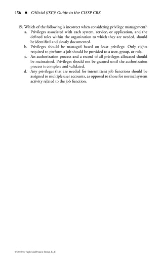 150 ◾ Official (ISC)2 Guide to the CISSP CBK


the review should not be performed by the same person or team that wrote the
original code, to reduce the likelihood of a conspiracy to overlook the logic bomb
during the review. In addition, strong change management and release manage-
ment processes must be enforced to reduce the likelihood that someone can insert
the malicious code into the system after it is already in production.
Theft: Theft is a simple concept anyone can grasp. However, as the digital interac-
tion between people and businesses expands, the exposure of valuable information
continues to exceed the traditional physical notion of the term theft.
     Physical theft includes anything of value an unauthorized entity can remove.
Computers, documents, books, phones, keys, and any other material that can be
moved can be stolen. It can also include theft of a service, such as power, cable
television, or phone service. Physical theft of assets carries the risk that the owner of
the asset will quickly notice it is missing. Digital theft, on the other hand, is typi-
cally less noticeable because, unless the thief has destroyed the information during
the act of stealing it, the original data are still there even though the thief has a
complete and perfect stolen copy.
     Personal and private information about individuals and companies is shared,
sold, transferred, and collected by other people and organizations for legitimate and
illegitimate activities. Regardless of intent, as information is passed from entity to
entity, the security of that data will grow weaker with each transfer. Even if the
data are passed legitimately from entity to entity, it is difficult for the original data
owner to ensure the proper access controls will be enforced as the data moves fur-
ther and further down the line away from its original purpose and associated access
controls.
     While theft of products or services from organizations has been a traditional
problem, recent years have seen a dramatic rise in theft of consumers’ personal infor-
mation. Many organizations store this information as a byproduct of their business
processes, but many of these do not take the time or care to enact appropriate access
controls and information protection controls. It is becoming increasingly common
for attackers to gain access to an e-commerce site not to steal products or services,
but rather the customers’ credit card information and other personal information.
     Theft and access controls are intertwined, as theft typically represents the fail-
ure of access control mechanisms. The fact that a theft was able to occur typically
means that the access controls on that information were not sufficient to address
the potential threat or the thief was somehow able to circumvent the access control
mechanisms.
Social Engineering: Social engineering is the oldest form of attack used to bypass
access controls and commit theft or fraud. Social engineering is the practice of
misdirection to obtain information through social contact. Social engineering can
take many forms, ranging from telephone calls to e-mail to face-to-face interaction.
Additionally, the degree of personal interaction needed is variable. For example,
a determined attacker may apply for a job that allows access to the establishment



© 2010 by Taylor and Francis Group, LLC
 