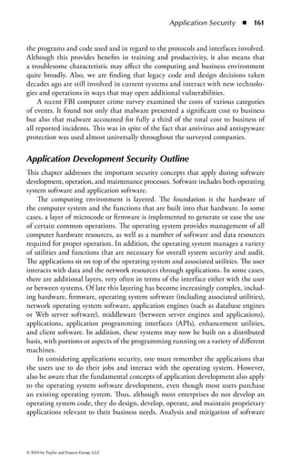 Access Control      ◾ 155


   7. What best describes two-factor authentication?
      a. Something you know
      b. Something you have
      c. Something you are
      d. A combination of two listed above
   8. A potential vulnerability of the Kerberos authentication server is
      a. Single point of failure
      b. Asymmetric key compromise
      c. Use of dynamic passwords
      d. Limited lifetimes for authentication credentials
   9. In mandatory access control the system controls access and the owner determines
      a. Validation
      b. Need to know
      c. Consensus
      d. Verification
  10. Which is the least significant issue when considering biometrics?
      a. Resistance to counterfeiting
      b. Technology type
      c. User acceptance
      d. Reliability and accuracy
  11. Which is a fundamental disadvantage of biometrics?
      a. Revoking credentials
      b. Encryption
      c. Communications
      d. Placement
  12. Role-based access control       .
      a. Is unique to mandatory access control
      b. Is independent of owner input
      c. Is based on user job functions
      d. Can be compromised by inheritance
  13. Identity management is
      a. Another name for access controls
      b. A set of technologies and processes intended to offer greater efficiency in
          the management of a diverse user and technical environment
      c. A set of technologies and processes focused on the provisioning and
          decommissioning of user credentials
      d. A set of technologies and processes used to establish trust relationships
          with disparate systems
  14. A disadvantage of single sign-on is
      a. Consistent time-out enforcement across platforms
      b. A compromised password exposes all authorized resources
      c. Use of multiple passwords to remember
      d. Password change control



© 2010 by Taylor and Francis Group, LLC
 