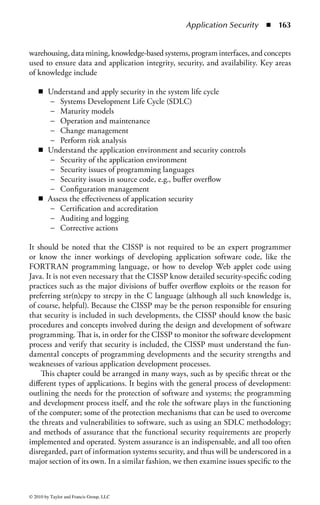 Chapter 2

Application Security
Robert M. Slade, CISSP

Contents
Domain Description and Introduction ..............................................................160
  Current Threats and Levels ...........................................................................160
  Application Development Security Outline .................................................. 161
  Expectation of an Information Security Professional
  in This Domain ............................................................................................162
Applications Development and Programming Concepts
and Protection ...................................................................................................164
  Current Software Environment .....................................................................164
  Open Source .................................................................................................165
     Full Disclosure .........................................................................................166
  Programming ................................................................................................167
     Process and Elements ...............................................................................167
     The Programming Procedure ....................................................................168
  The Software Environment ........................................................................... 174
     Threats in the Software Environment ....................................................... 174
  Application Development Security Protections and Controls ........................179
     System Life Cycle and Systems Development ...........................................180
     Systems Development Life Cycle (SDLC) ................................................ 181




                                                                                                               157


© 2010 by Taylor and Francis Group, LLC
 