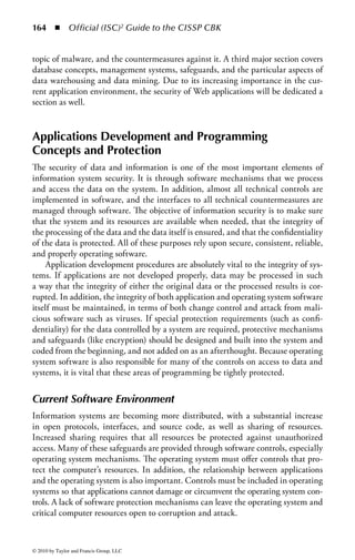158      ◾ Official (ISC)2 Guide to the CISSP CBK


     Software Development Methods ..............................................................187
     Java Security .............................................................................................191
     Object-Oriented Technology and Programming .......................................193
     Object-Oriented Security .........................................................................195
     Distributed Object-Oriented Systems ......................................................196
  Software Protection Mechanisms ..................................................................197
     Security Kernels .......................................................................................198
     Processor Privilege States ..........................................................................198
     Security Controls for Buffer Overflows.................................................... 200
     Controls for Incomplete Parameter Check and Enforcement................... 200
     Memory Protection ..................................................................................201
     Covert Channel Controls .........................................................................202
     Cryptography ...........................................................................................202
     Password Protection Techniques ...............................................................202
     Inadequate Granularity of Controls ..........................................................203
     Control and Separation of Environments .................................................203
     Time of Check/Time of Use (TOC/TOU).............................................. 204
     Social Engineering................................................................................... 204
     Backup Controls ..................................................................................... 206
     Software Forensics ................................................................................... 206
     Mobile Code Controls ............................................................................ 208
     Programming Language Support ..............................................................210
Audit and Assurance Mechanisms .....................................................................210
  Information Integrity ....................................................................................210
  Information Accuracy ................................................................................... 211
  Information Auditing ................................................................................... 211
  Certification and Accreditation ..................................................................... 211
  Information Protection Management ............................................................212
  Change Management ....................................................................................212
  Configuration Management..........................................................................213
Malicious Software (Malware) ........................................................................... 214
  Malware Types ..............................................................................................216
     Viruses .....................................................................................................216
     Worms .....................................................................................................220
     Hoaxes .....................................................................................................220
     Trojans .....................................................................................................221
     DDoS Zombies ........................................................................................223
     Logic Bombs ............................................................................................224
     Spyware and Adware ................................................................................224




© 2010 by Taylor and Francis Group, LLC
 