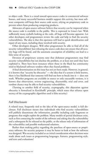 160 ◾ Official (ISC)2 Guide to the CISSP CBK


Domain Description and Introduction
Application security involves processes and activities regarding the planning,
programming, and management of software and systems. Somewhat recur-
sively, the field also deals with those controls that may be installed within soft-
ware systems to ensure the confidentiality, integrity, and availability of either the
software or the data under processing. In addition, this domain concentrates
on concepts involved in databases and database management, and Web appli-
cations because database applications are a major and unique field of applica-
tions and systems, and the World Wide Web is a ubiquitous and widely used
interface to all manner of systems, and is particularly widely used for access to
a variety of public database applications. As well as discussing the proper and
secure means of designing and controlling applications, we also review maliciously
created software, or malware.


Current Threats and Levels
Although information security has traditionally emphasized system-level access
controls, recent history has focused attention on applications since a great many
information security incidents now involve software vulnerabilities in one form
or another. Application vulnerabilities also allow an entry point to attack systems,
sometimes at a very deep level. (Web application vulnerabilities have been frequently
used in this manner.) Evidence is increasing that malware is much more than a
mere nuisance: it is now a major security risk.
    Major consultancies and information technology publications and groups are
noting that software security is a major problem. Development of in-house systems,
commercial and off-the-shelf software, and controls on the choice, maintenance,
and configuration of applications must be given greater attention than has been the
case in the past. Fortunately, a number of books in the security literature field have
started to address this topic.
    Unfortunately, too few security professionals have a significant programming
or systems development background. At the same time, training in programming
and development tends to emphasize speed and productivity over quality, let alone
considerations of security. From the perspective of many developers, security is an
impediment and a roadblock. This perception is changing, but slowly, and in the
current development environment, the security professional needs to take care not
to be seen as a problem to be avoided.
    The CISSP® candidate who looks back over the past few years will recall many
security incidents. When examined, most major problems will be found to involve
software vulnerabilities in some way. Software is increasingly large and complex,
offering many opportunities for difficulty simply on the basis of random chance
alone. In addition, applications software is becoming standardized, both in terms of




© 2010 by Taylor and Francis Group, LLC
 