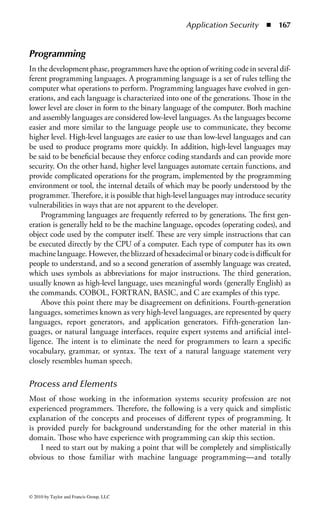 Application Security       ◾   161


the programs and code used and in regard to the protocols and interfaces involved.
Although this provides benefits in training and productivity, it also means that
a troublesome characteristic may affect the computing and business environment
quite broadly. Also, we are finding that legacy code and design decisions taken
decades ago are still involved in current systems and interact with new technolo-
gies and operations in ways that may open additional vulnerabilities.
     A recent FBI computer crime survey examined the costs of various categories
of events. It found not only that malware presented a significant cost to business
but also that malware accounted for fully a third of the total cost to business of
all reported incidents. This was in spite of the fact that antivirus and antispyware
protection was used almost universally throughout the surveyed companies.


Application Development Security Outline
This chapter addresses the important security concepts that apply during software
development, operation, and maintenance processes. Software includes both operating
system software and application software.
    The computing environment is layered. The foundation is the hardware of
the computer system and the functions that are built into that hardware. In some
cases, a layer of microcode or firmware is implemented to generate or ease the use
of certain common operations. The operating system provides management of all
computer hardware resources, as well as a number of software and data resources
required for proper operation. In addition, the operating system manages a variety
of utilities and functions that are necessary for overall system security and audit.
The applications sit on top of the operating system and associated utilities. The user
interacts with data and the network resources through applications. In some cases,
there are additional layers, very often in terms of the interface either with the user
or between systems. Of late this layering has become increasingly complex, includ-
ing hardware, firmware, operating system software (including associated utilities),
network operating system software, application engines (such as database engines
or Web server software), middleware (between server engines and applications),
applications, application programming interfaces (APIs), enhancement utilities,
and client software. In addition, these systems may now be built on a distributed
basis, with portions or aspects of the programming running on a variety of different
machines.
    In considering applications security, one must remember the applications that
the users use to do their jobs and interact with the operating system. However,
also be aware that the fundamental concepts of application development also apply
to the operating system software development, even though most users purchase
an existing operating system. Thus, although most enterprises do not develop an
operating system code, they do design, develop, operate, and maintain proprietary
applications relevant to their business needs. Analysis and mitigation of software




© 2010 by Taylor and Francis Group, LLC
 