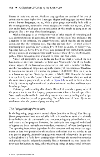 162      ◾ Official (ISC)2 Guide to the CISSP CBK


vulnerabilities use similar concepts in both cases, although the significance of vul-
nerabilities in the operating system software is greater.
    Throughout this chapter, examples are given regarding software security-related
problems that can and do occur during the operations of a computer system. The
environment where software is designed and developed is also critical in providing
security for the system. The environment, itself, comprises and is based on soft-
ware tools; so security concerns cascade recursively throughout all of computer and
information system operations.
    Therefore, this chapter can never be exhaustive, and as with the material on
security management, we encourage readers to thoughtfully apply these concepts
to the specifics of their own company or situation. Software must be considered
both an asset, to be assessed early in the risk management process, and a tool, with
vulnerabilities that may require the addition of mitigation or specific controls and
safeguards to the system.
    Operating system and application software consist of increasingly complex
computer programs. Without this software, it would be impossible to operate the
computer for the purposes we currently require of it. In the early days of computers,
users had to write code for each activity to be undertaken using a language native to
the specific machine. To improve productivity, sets or libraries of code were devel-
oped that would implement many of the more common instructions. These stan-
dard files of functions, along with utilities to ease their use, became the forerunners
of what we now know as programming languages. In that early environment, the
programmers would have been intimately familiar with those standard libraries,
and likely would have created most of them themselves. In the current situation,
developers frequently use utilities and libraries with functionality that exceeds that
immediately required, and programmers may not fully understand the internal
structure and operations of the tools, utilities, and modules that comprise a given
structure.
    The development of programming languages has been referred to in terms
of generations. There are specific concerns at each level of this progression, but
particularly in more recent environments, where the tendency has been to have
functions and operations masked from the user and handled by the system in the
background. Reliance on the programming environment and code libraries may
prevent the developer from fully understanding the dependencies and vulnerabilities
included in the final structure.


Expectation of an Information Security
Professional in This Domain
According to the (ISC)2 CISSP Candidate Information Bulletin, an information
security professional should fully understand the security and controls of the systems
development process, system life cycle, application controls, change controls, data



© 2010 by Taylor and Francis Group, LLC
 