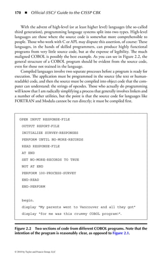 164      ◾ Official (ISC)2 Guide to the CISSP CBK


topic of malware, and the countermeasures against it. A third major section covers
database concepts, management systems, safeguards, and the particular aspects of
data warehousing and data mining. Due to its increasing importance in the cur-
rent application environment, the security of Web applications will be dedicated a
section as well.


Applications Development and Programming
Concepts and Protection
The security of data and information is one of the most important elements of
information system security. It is through software mechanisms that we process
and access the data on the system. In addition, almost all technical controls are
implemented in software, and the interfaces to all technical countermeasures are
managed through software. The objective of information security is to make sure
that the system and its resources are available when needed, that the integrity of
the processing of the data and the data itself is ensured, and that the confidentiality
of the data is protected. All of these purposes rely upon secure, consistent, reliable,
and properly operating software.
     Application development procedures are absolutely vital to the integrity of sys-
tems. If applications are not developed properly, data may be processed in such
a way that the integrity of either the original data or the processed results is cor-
rupted. In addition, the integrity of both application and operating system software
itself must be maintained, in terms of both change control and attack from mali-
cious software such as viruses. If special protection requirements (such as confi-
dentiality) for the data controlled by a system are required, protective mechanisms
and safeguards (like encryption) should be designed and built into the system and
coded from the beginning, and not added on as an afterthought. Because operating
system software is also responsible for many of the controls on access to data and
systems, it is vital that these areas of programming be tightly protected.


Current Software Environment
Information systems are becoming more distributed, with a substantial increase
in open protocols, interfaces, and source code, as well as sharing of resources.
Increased sharing requires that all resources be protected against unauthorized
access. Many of these safeguards are provided through software controls, especially
operating system mechanisms. The operating system must offer controls that pro-
tect the computer’s resources. In addition, the relationship between applications
and the operating system is also important. Controls must be included in operating
systems so that applications cannot damage or circumvent the operating system con-
trols. A lack of software protection mechanisms can leave the operating system and
critical computer resources open to corruption and attack.



© 2010 by Taylor and Francis Group, LLC
 
