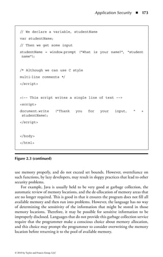 Application Security      ◾   167


Programming
In the development phase, programmers have the option of writing code in several dif-
ferent programming languages. A programming language is a set of rules telling the
computer what operations to perform. Programming languages have evolved in gen-
erations, and each language is characterized into one of the generations. Those in the
lower level are closer in form to the binary language of the computer. Both machine
and assembly languages are considered low-level languages. As the languages become
easier and more similar to the language people use to communicate, they become
higher level. High-level languages are easier to use than low-level languages and can
be used to produce programs more quickly. In addition, high-level languages may
be said to be beneficial because they enforce coding standards and can provide more
security. On the other hand, higher level languages automate certain functions, and
provide complicated operations for the program, implemented by the programming
environment or tool, the internal details of which may be poorly understood by the
programmer. Therefore, it is possible that high-level languages may introduce security
vulnerabilities in ways that are not apparent to the developer.
    Programming languages are frequently referred to by generations. The first gen-
eration is generally held to be the machine language, opcodes (operating codes), and
object code used by the computer itself. These are very simple instructions that can
be executed directly by the CPU of a computer. Each type of computer has its own
machine language. However, the blizzard of hexadecimal or binary code is difficult for
people to understand, and so a second generation of assembly language was created,
which uses symbols as abbreviations for major instructions. The third generation,
usually known as high-level language, uses meaningful words (generally English) as
the commands. COBOL, FORTRAN, BASIC, and C are examples of this type.
    Above this point there may be disagreement on definitions. Fourth-generation
languages, sometimes known as very high-level languages, are represented by query
languages, report generators, and application generators. Fifth-generation lan-
guages, or natural language interfaces, require expert systems and artificial intel-
ligence. The intent is to eliminate the need for programmers to learn a specific
vocabulary, grammar, or syntax. The text of a natural language statement very
closely resembles human speech.

Process and Elements
Most of those working in the information systems security profession are not
experienced programmers. Therefore, the following is a very quick and simplistic
explanation of the concepts and processes of different types of programming. It
is provided purely for background understanding for the other material in this
domain. Those who have experience with programming can skip this section.
    I need to start out by making a point that will be completely and simplistically
obvious to those familiar with machine language programming—and totally



© 2010 by Taylor and Francis Group, LLC
 