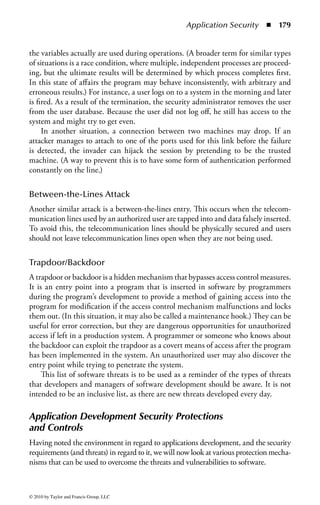 Application Security       ◾ 173



    // We declare a variable, studentName
    var studentName;
    // Then we get some input
    studentName = window.prompt (”What is your name?” “student
                                                     ,
     name”);


    /* Although we can use C style
    multi-line comments */
    /script


    !–– This script writes a single line of text ––
    script
    document.write                    (”Thank   you   for     your    input,       “     +
     studentName);
    /script


    /body
    /html



Figure 2.3 (continued)


use memory properly, and do not exceed set bounds. However, overreliance on
such functions, by lazy developers, may result in sloppy practices that lead to other
security problems.
    For example, Java is usually held to be very good at garbage collection, the
automatic review of memory locations, and the de-allocation of memory areas that
are no longer required. This is good in that it ensures the program does not fill all
available memory and then run into problems. However, the language has no way
of determining the sensitivity of the information that might be stored in those
memory locations. Therefore, it may be possible for sensitive information to be
improperly disclosed. Languages that do not provide this garbage collection service
require that the programmer make a conscious choice about memory allocation,
and this choice may prompt the programmer to consider overwriting the memory
location before returning it to the pool of available memory.



© 2010 by Taylor and Francis Group, LLC
 