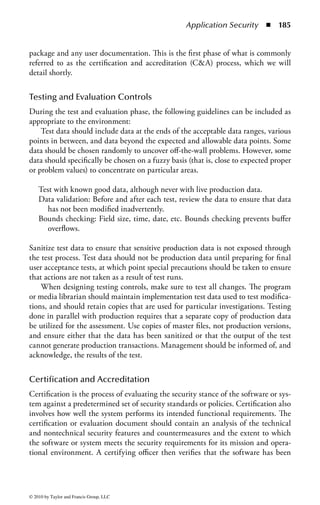 Application Security       ◾ 179


the variables actually are used during operations. (A broader term for similar types
of situations is a race condition, where multiple, independent processes are proceed-
ing, but the ultimate results will be determined by which process completes first.
In this state of affairs the program may behave inconsistently, with arbitrary and
erroneous results.) For instance, a user logs on to a system in the morning and later
is fired. As a result of the termination, the security administrator removes the user
from the user database. Because the user did not log off, he still has access to the
system and might try to get even.
     In another situation, a connection between two machines may drop. If an
attacker manages to attach to one of the ports used for this link before the failure
is detected, the invader can hijack the session by pretending to be the trusted
machine. (A way to prevent this is to have some form of authentication performed
constantly on the line.)


Between-the-Lines Attack
Another similar attack is a between-the-lines entry. This occurs when the telecom-
munication lines used by an authorized user are tapped into and data falsely inserted.
To avoid this, the telecommunication lines should be physically secured and users
should not leave telecommunication lines open when they are not being used.


Trapdoor/Backdoor
A trapdoor or backdoor is a hidden mechanism that bypasses access control measures.
It is an entry point into a program that is inserted in software by programmers
during the program’s development to provide a method of gaining access into the
program for modification if the access control mechanism malfunctions and locks
them out. (In this situation, it may also be called a maintenance hook.) They can be
useful for error correction, but they are dangerous opportunities for unauthorized
access if left in a production system. A programmer or someone who knows about
the backdoor can exploit the trapdoor as a covert means of access after the program
has been implemented in the system. An unauthorized user may also discover the
entry point while trying to penetrate the system.
     This list of software threats is to be used as a reminder of the types of threats
that developers and managers of software development should be aware. It is not
intended to be an inclusive list, as there are new threats developed every day.

Application Development Security Protections
and Controls
Having noted the environment in regard to applications development, and the security
requirements (and threats) in regard to it, we will now look at various protection mecha-
nisms that can be used to overcome the threats and vulnerabilities to software.



© 2010 by Taylor and Francis Group, LLC
 
