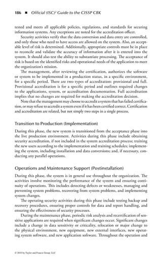 180 ◾          Official (ISC)2 Guide to the CISSP CBK


   While there are a number of useful technologies in this regard, possibly the best
protection to use is to recall the lessons taught in pretty much every course in pro-
gramming and software development. The best tools are those requiring attention
and thought to the process, such as using an SDLC methodology, or structured
programming.


System Life Cycle and Systems Development
Software development and maintenance is the dominant expenditure in information
systems. At the Third World Congress on Computers and Education, the keynote
speaker foresaw a future in which only 1% of the population actually created com-
puters: the rest of the population would be needed for programming. Because of
the expenses associated with early software development, industry research began
to provide the best methods for reducing costs, which subsequently led to the
discipline of software engineering. Software engineering simply stated that soft-
ware products had to be planned, designed, constructed, and released according
to engineering principles. It included software metrics, modeling, methods, and
techniques associated with the designing of the system before it was developed,
tracking project progress through the entire development process.
     Software development faces numerous problems that could result in higher
costs and lower quality. Budget and schedule overruns are two of the largest prob-
lems for software development. Remember that Windows 95 was released about 18
months late, and it is estimated that the budget was exceeded by 25%. Software
projects continue to escalate. Subsequent to Windows 95, Windows NT required 4
million lines of code, whereas Windows XP was estimated at 70 million.
     On the other side, if software development is rushed and software developers
are expected to complete projects within a shortened time frame, the quality of
the software product could be reduced. In its 4 million lines of code, Windows
NT was estimated to contain approximately 64,000 bugs, many of which would
have security implications. Recently, industry analysts have fastened on software
vulnerabilities as the greatest current issue to be addressed in the whole field of
information security.
     Software development is a project. In many cases, it is a very large project.
Like any other large project, software development benefits from a formal project
management structure: a life cycle of systems development. A great many such
structures have been proposed. No single management structure will equally ben-
efit all possible programming projects, but the common elements of organization,
design, communications, assessment, and testing will aid any project.
     The Software Engineering Institute released the Capability Maturity Model
for Software (CMM or SW-CMM) in 1991. The CMM focuses on quality man-
agement processes and has five maturity levels that contain several key practices
within each maturity level. The five levels describe an evolutionary path from cha-
otic processes to mature, disciplined software processes. The result of using CMM



© 2010 by Taylor and Francis Group, LLC
 