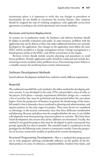 Application Security      ◾ 181


is intended to be higher quality software products produced by more competitive
companies.
     The CMM framework establishes a basis for evaluation of the reliability of the
development environment. At an initial level, it is assumed that good practices
can be repeated. If an activity is not repeated, there is no reason to improve it.
Organizations must commit to having policies, procedures, and practices and to
using them so that the organization can perform in a consistent manner. Next, it
is hoped that best practices are repeatable, and can be rapidly transferred across
groups. Practices need to be defined in such a manner as to allow for transfer across
project boundaries. This can provide for standardization for the entire organization.
At the penultimate level, quantitative objectives are established for tasks. Measures
are established, done, and maintained to form a baseline from which an assessment
is possible. This can ensure that the best practices are followed and deviations are
reduced. At the final level, practices are continuously improved to enhance capabil-
ity (optimizing).
     The similarity to the levels of the CMM should be evident. The CMM has been
used to address a variety of fields, including security and systems integration.
     When followed, the CMM provides a means of determining the current matu-
rity of an organization, and key practices to improve the ability of organizations to
meet goals for cost, schedule, functionality, and product quality in order to move
to the next level. The model establishes a yardstick against which it is possible to
judge, in a repeatable way, the maturity of an organization’s software process and
also compare it to the state of the practice of the industry. The model can also be
used by an organization to plan improvements to its software process.
     The International Organization for Standardization (ISO) has included soft-
ware development in its ISO 9000 quality standards. Both the ISO and SEI efforts
are intended to reduce software development failures, improve cost estimates, meet
schedules, and produce a higher quality product.


Systems Development Life Cycle (SDLC)
A project management tool used to plan, execute, and control a software devel-
opment project is the systems development life cycle (SDLC). The SDLC is a
process that includes systems analysts, software engineers, programmers, and end
users in the project design and development. Because there is no industry-wide
SDLC, an organization can use any one or a combination of SDLC methods.
The SDLC simply provides a framework for the phases of a software development
project from defining the functional requirements to implementation. Regardless
of the method used, the SDLC outlines the essential phases, which can be shown
together or as separate elements. The model chosen should be based on the proj-
ect. For example, some models work better with long-term, complex projects,
while others are more suited for short-term projects. The key element is that a
formalized SDLC is utilized.



© 2010 by Taylor and Francis Group, LLC
 