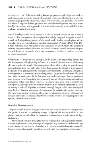 182 ◾          Official (ISC)2 Guide to the CISSP CBK


   The number of phases can range from three basic phases (concept, design, and
implement) on up. The basic phases of SDLC are

    Project initiation and planning
    Functional requirements definition
    System design specifications
    Development and implementation
    Documentation and common program controls
    Testing and evaluation control, certification and accreditation
    Transition to production (implementation)

The system life cycle (SLC) extends beyond the SDLC to include two additional
phases:

    Operations and maintenance support (post-installation)
    Revisions and system replacement


Project Initiation and Planning
In the beginning comes the idea. Th is may address particular business needs
(functional requirements) along with a proposed technical solution. Th is infor-
mation is contained in a document that outlines the project’s objectives, scope,
strategies, and other factors, such as an estimate of cost or schedule. Management
approval for the project is based on this project plan document.
    During this phase, security should also be considered. Note that security activi-
ties should be done in parallel with project initiation activities and, indeed, with
every task throughout the project.
    The security professional’s mental checklist during the project initiation phase
should include topics such as

    ◾ Does particular information have special value or sensitivity, and therefore
      require special protection?
    ◾ Even if the original data is of low sensitivity, does the resultant information
      have higher value?
    ◾ Has the system owner determined the information’s value?
    ◾ What are the assigned classifications?
    ◾ Will application operation risk exposure of sensitive information?
    ◾ Will control of output displays or reports require special measures?
    ◾ Will data be generated in public or semipublic places?
    ◾ Are controlled areas required for operation?
    ◾ What will this system do to the operations and culture of the organization?
    ◾ Could the company become dependent upon it, and will the system require
      special support in terms of the business’s continuity of operations?



© 2010 by Taylor and Francis Group, LLC
 