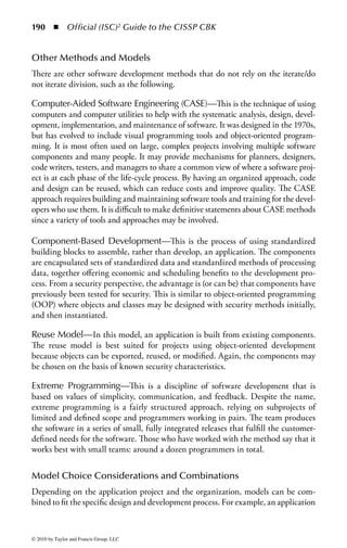 184 ◾ Official (ISC)2 Guide to the CISSP CBK


    Restart and recovery procedures
    Common program controls
    Edits such as syntax, reasonableness (sanity), range checks, and check digits
    Logs (who, what, when)
    Time stamps
    Before and after images
    Counts—useful for process integrity checks; includes total transactions, batch
       totals, hash totals, and balances
    Internal checks—checks for data integrity within the program from when it gets
       the data to when it is done with the data
    Parameter ranges and data types
    Valid and legal address references
    Completion codes
    Peer review—the process of having peers of the programmer review the code
    Program or data library when developing software applications
        − Automated control system
        − Current versions—programs and documentation
        − Record of changes made
            ◾ By whom, when authorized by, what changed
        − Test data verifying changes
        − User sign-offs indicating correct testing
    A librarian ensures program or data library is controlled in accordance with
       policy and procedures
        − Controls all copies of data dictionaries, programs, load modules, and
           documentation and can provide version controls
    Change control/management—ensures no programs are added unless properly
       tested and authorized
    Erroneous/invalid transactions detected are written to a report and reviewed by
       developers and management


Acceptance
In the acceptance phase, an independent group develops test data and tests the code
to ensure that it will function within the organization’s environment and that it
meets all the functional and security requirements. It is essential that an indepen-
dent group test the code during all applicable stages of development to prevent a
separation of duties issue. The goal of security testing is to ensure that the application
meets its security requirements and specifications.
    The security testing should uncover all design and implementation flaws that
would allow a user to violate the software security policy and requirements. To
ensure test validity, the application should be tested in an environment that sim-
ulates the production environment. This should include a security certification




© 2010 by Taylor and Francis Group, LLC
 