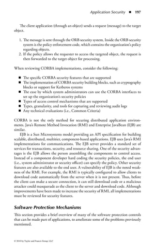 Application Security        ◾   191


may need a certain set of activities to take place to achieve success, or the organiza-
tion may require certain standards or processes to meet industry or government
requirements.
    When deciding on the programming model, security must be a consideration.
Many developers focus on functionality and not security; thus, it is important to
educate those individuals responsible for the development and the managers who
oversee the projects. If developers are brought into the project knowing there is
a focus on security, they may better understand the importance of coding both
functionality and security.


Java Security
The Java programming language implements some specific security provisions.
Some of these have been added to subsequent programming languages.
   The three parts (sometimes referred to as layers) of the Java security approach are

    1. Verifier (or interpreter), which helps to ensure type safety. It is primarily
       responsible for memory and bounds checking.
    2. Class loader, which loads and unloads classes dynamically from the Java
       runtime environment.
    3. Security manager, which acts as a security gatekeeper protecting against
       rogue functionality.

The verifier is responsible for scrutinizing the bytecode (regardless of how it was
created) before it can run on a local Java VM. Because many programs written in
Java are intended to be downloaded from the network, the Java verifier acts as a
buffer between the computer and the downloaded program. Because the computer
is actually running the verifier, which is executing the downloaded program, the
verifier can protect the computer from dangerous actions that can be caused by the
downloaded program. The verifier is built into the Java VM and by design cannot
be accessed by programmers or users.
    The verifier can check bytecode at a number of different levels. The simplest
check ensures that the format of a code fragment is correct. The verifier also applies
a built-in theorem prover to each code fragment. The theorem prover can ensure
that the bytecode does not have rogue code, such as the ability to forge pointers,
violate access restrictions, or access objects using incorrect type information. If
the verifier discovers rogue code within a class file, it executes an exception and the
class file is not executed.
    A criticism of the Java verifier is the length of time it takes to verify the bytecodes.
Although the delay time is minimal, Web business owners thought that any delay,
such as 10 to 20 s, would prevent customers from using their sites. This could be
viewed as an example of a technology that is not quite ready for the argument
(trade-off ) between functionality and security.



© 2010 by Taylor and Francis Group, LLC
 