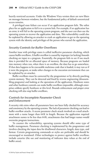 194      ◾ Official (ISC)2 Guide to the CISSP CBK


Encapsulation (Also Known as Data Hiding)
A class defines only the data it needs to be concerned with. When an instance of
that class (i.e., an object) is run, the code will not be able to accidentally access other
data, which is generally seen as positive in terms of security.


Inheritance
The concept of a data class makes it possible to define subclasses of data objects that
share some or all of the main (or super) class characteristics. If security is properly
implemented in the high-level class, then subclasses should inherit that security.
The same is true of objects derived not from a class, but from another object.


Polymorphism
Objects may be processed differently depending on their data type. Instantiating
an object from a prior object ensures that the new object inherits attributes and
methods from the original. Changing attributes and aspects of an object created in
such a way may change the operation of the modified object. Unfortunately, this
has implications for security that must be carefully assessed, since secure methods
may be lost by polymorphism.


Polyinstantiation
Specific objects, instantiated from a higher class, may vary their behavior depend-
ing upon the data they contain. Therefore, it may be difficult to verify that inher-
ited security properties are valid for all objects. However, polyinstantiation can also
be used to prevent inference attacks against databases, because it allows different
versions of the same information to exist at different classification levels.
    Within an OOP environment, all predefined types are objects. A data type
in a programming language is a set of data with values having predefined char-
acteristics, such as integer, character, string, and pointer. In most programming
languages, a limited number of such data types are built into the language. The
programming language usually specifies the range of values for a given data type,
how the values are processed by the computer, and how they are stored. In OOP, all
user-defined types are also objects.
    The first step in OOP is to identify all the objects you want to manipulate and
how they relate to each other; this is often known as data modeling. Once the
object is identified, it is generalized as a class of objects and defined as the kind of
data it contains and as any logic sequences that can manipulate it. Each distinct
logic sequence is known as a method. A real instance of a class is called an object or
an instance of a class, and this is what is run in the computer. The object’s methods
provide computer instructions, and the class object characteristics provide relevant



© 2010 by Taylor and Francis Group, LLC
 