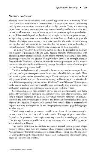 Application Security       ◾ 195


data. Communication with objects, and objects communication with each other, is
established through interfaces called messages.
    When building traditional programs, the programmers must write every line
of code from the beginning. With OOP, programmers can use the predetermined
blocks of code (objects). Consequently, an object can be used repeatedly in different
applications and by different programmers. This reuse reduces development time
and thus reduces programming costs.


Object-Oriented Security
In object-oriented systems, objects are encapsulated. Encapsulation protects the
object by denying direct access to view or interact with what is located inside
the object—it is not possible to see what is contained in the object because it is
encapsulated. Encapsulation of the object does provide protection of private data
from outside access. For security purposes, no object should be able to access
another object’s internal data. On the other hand, it could be difficult for system
administrators to apply the proper policies to an object if they cannot identify what
the object contains.
     Some of the security issues can be found in the use of polyinstantiation,
polymorphism, and inheritance. Polyinstantiation allows for iteratively producing
a more defined version of an object by replacing variables with values (or other
variables). Thus, multiple distant differences between data within objects are done
to discourage low-level objects from gaining information at a high level of security.
It is also the technique used to avoid covert channels based on inference by causing
the same information to exist at different classification levels. Therefore, users at a
lower classification level do not know of the existence of a higher classification level.
Covert channels are further explained in Chapter 5.
     In object-oriented programming, polymorphism refers to a programming
language’s ability to process objects differently depending on their data type. The
term is sometimes used to describe a variable that may refer to objects whose class
is not known at compile time, but will respond at runtime according to the actual
class of the object to which they refer. Even though polymorphism seems straight-
forward, if used incorrectly, it can lead to security problems.
     One of the basic activities of an object-oriented design is establishing relation-
ships between classes. One fundamental way to relate classes is through inheri-
tance. This is when a class of objects is defined; any subclass that is defined can
inherit the definitions of the general (or super) class. Inheritance allows a pro-
grammer to build a new class similar to an existing class without duplicating
all the code. The new class inherits the old class’s definitions and adds to them.
Essentially, for the programmer, an object in a subclass need not have its own
definitions of data and methods that are generic to the class it is a part of. This can
help decrease program development time—what works for the superclass will also
work for the subclass.



© 2010 by Taylor and Francis Group, LLC
 