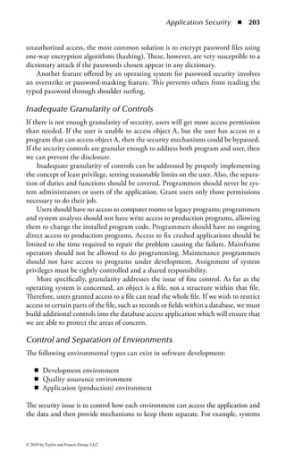 Application Security      ◾ 197


    The client application (through an object) sends a request (message) to the target
object.

    1. The message is sent through the ORB security system. Inside the ORB security
       system is the policy enforcement code, which contains the organization’s policy
       regarding objects.
    2. If the policy allows the requester to access the targeted object, the request is
       then forwarded to the target object for processing.

When reviewing CORBA implementations, consider the following:

    ◾ The specific CORBA security features that are supported
    ◾ The implementation of CORBA security building blocks, such as cryptography
      blocks or support for Kerberos systems
    ◾ The ease by which system administrators can use the CORBA interfaces to
      set up the organization’s security policies
    ◾ Types of access control mechanisms that are supported
    ◾ Types, granularity, and tools for capturing and reviewing audit logs
    ◾ Any technical evaluations (i.e., Common Criteria)

CORBA is not the only method for securing distributed application environ-
ments. Java’s Remote Method Invocation (RMI) and Enterprise JavaBean (EJB) are
similar.
     EJB is a Sun Microsystems model providing an API specification for building
scalable, distributed, multitier, component-based applications. EJB uses Java’s RMI
implementations for communications. The EJB server provides a standard set of
services for transactions, security, and resource sharing. One of the security advan-
tages is the EJB allows the person assembling the components to control access.
Instead of a component developer hard coding the security policies, the end user
(i.e., system administrator or security officer) can specify the policy. Other security
features are also available to the end user. A vulnerability of EJB is the noted weak-
ness of the RMI. For example, the RMI is typically configured to allow clients to
download code automatically from the server when it is not present. Thus, before
the client can make a secure connection, it can still download code or a malicious
attacker could masquerade as the client to the server and download code. Although
improvements have been made to increase the security of RMI, all implementations
must be reviewed for security features.


Software Protection Mechanisms
This section provides a brief overview of many of the software protection controls
that can be made part of applications, to ameliorate some of the problems previously
mentioned.



© 2010 by Taylor and Francis Group, LLC
 