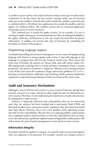 204       ◾    Official (ISC)2 Guide to the CISSP CBK


analysts and programmers write, compile, and perform initial testing of the appli-
cation’s implementation and functionality in the development environment. As the
application reaches maturity and moves toward production readiness, users and quality
assurance people perform functional testing within the quality assurance environment.
The quality assurance configuration should simulate the production environment as
closely as possible. Once the user community has accepted the application, it is moved
into the production environment. Blended environments combine one or more of
these individual environments and are generally the most difficult to control.
    Control measures protecting the various environments include physical isola-
tion of environment, physical or temporal separation of data for each environment,
access control lists, content-dependent access controls, role-based constraints, role
definition stability, accountability, and separation of duties.


Time of Check/Time of Use (TOC/TOU)
If there are multiple threads of execution at the same time, a TOC/TOU is possible.
The most common TOC/TOU hazards are file-based race conditions that occur
when there is a check on some property of the file that precedes the use of that file.
     To avoid TOC/TOU problems, especially file-based issues, the programmer
should avoid any file system call that takes a filename for an input, instead of a file
handle or a file descriptor. When using file descriptors, it is possible to ensure that
the file used does not change after it is first called. In addition, files that are to be
used should be kept in their own directory, where the directory is only accessible
by the universal ID (UID) of the program performing the file operation. In this
manner, even when using symbolic names, attackers are not able to exploit a race
condition unless they already have the proper UID.
     If they have a proper UID, there is, of course, no reason to deliberately exploit
the race condition. However, race conditions of all types should still be considered,
since they result in inconsistencies in output. Race conditions in distributed systems,
or those platforms using multiple processors or multicore processor architectures
are of particular concern.
     Race conditions are not the only TOC/TOU situations, and some applications
may require periodic or continual authentication, depending upon security and
policy requirements.


Social Engineering
Some of the ways in which attackers can try to use social influence over users in
order to subvert normal processes and technical controls for their own gain include
subtle intimidation, bluster, pulling rank, exploiting guilt, pleading for special
treatment, exploiting a natural desire to be helpful, or appealing to an underling’s
subversive streak. Social engineering in software, particularly malicious software,
tends to be more simplistic, but all forms should be noted.



© 2010 by Taylor and Francis Group, LLC
 