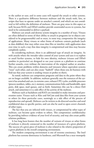 Application Security       ◾   209


(applets) access to system resources such as the file system, the CPU, the network,
the graphics display, and the browser’s internal state. Additionally, the system should
garbage-collect memory to prevent both malicious and accidental memory leakage.
The system must manage system calls and other methods that allow applets to
affect each other as well as the environment beyond the browser.
    Fundamentally, the issue of safe execution of code comes down to a concern with
access to system resources. Any running program has to access system resources
to perform its task. Traditionally, that access has been given to all normal user
resources. Mobile code must have restricted access to resources for safety. However,
it must be allowed some access to perform its required functions.
    When creating a secure environment for an executable program, such as mobile
code, it is important to identify the resources the program needs and then pro-
vide certain types of limited access to these resources to protect against threats.
Examples of threats to resources include

    ◾ Disclosure of information about a user or the host machine
    ◾ Denial-of-service (DoS) attacks that make a resource unavailable for legiti-
      mate purposes
    ◾ Damaging or modifying data
    ◾ Annoyance attacks, such as displaying obscene pictures on a user’s screen

Some resources are clearly more dangerous to give full access to than others. For
example, it is hard to imagine any security policy where an unknown program
should be given full access to the file system. On the other hand, most security poli-
cies would not limit a program from almost full access to the monitor display. Thus,
one of the key issues in providing for safe execution of mobile code is determining
which resources a particular piece of code is allowed access. That is, there is a need
for a security policy that specifies what type of access any mobile code can have.
    Two basic mechanisms can be used to limit the risk to the user:
    Attempt to run code in a restricted environment where it cannot do harm, such
as in a sandbox.
    Cryptographic authentication can be used to attempt to show the user who is
responsible for the code.

Sandbox
One of the control mechanisms for mobile code is the sandbox. The sandbox provides a
protective area for program execution. Limits are placed on the amount of memory
and processor resources the program can consume. If the program exceeds these
limits, the Web browser terminates the process and logs an error code. This can
ensure the safety of the browser’s performance. A sandbox can be created on the
client side to protect the resource usage from Java applets.
    In the Java sandbox security model, there is an option to provide an area for the
Java code to do what it needs to do, including restricting the bounds of this area.



© 2010 by Taylor and Francis Group, LLC
 