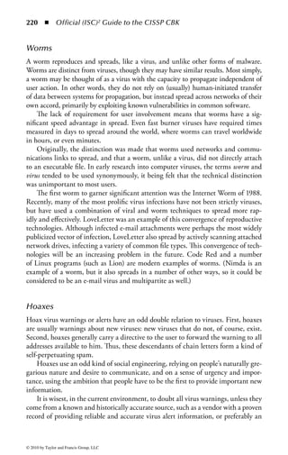 214      ◾ Official (ISC)2 Guide to the CISSP CBK


verified, especially ensuring that any changes did not affect the security policy or
protection mechanisms that are implemented.
    The best method of controlling changes is to have a configuration manage-
ment plan that ensures that changes are performed in an agreed upon manner. Any
deviations from the plan could change the configuration of the entire system and
could essentially void any certification that it is a secure, trusted system.
    In a project, configuration management often refers to the controlling of
changes to the scope or requirements of the project. Often called scope creep, a
lack of configuration management can lead to a project never being completed or
structured, because its requirements are continuously changing.



Malicious Software (Malware)
Malware is a relatively new term in the security field. It was created to address the
need to discuss software or programs that are intentionally designed to include
functions for penetrating a system, breaking security policies, or carrying mali-
cious or damaging payloads. Because this type of software has started to develop
a bewildering variety of forms—such as backdoors, data diddlers, DDoS, hoax
warnings, logic bombs, pranks, RATs, Trojans, viruses, worms, zombies, etc.—the
term malware has come to be used for the collective class of malicious software.
However, the term is often used very loosely simply as a synonym for virus, in the
same way that virus is often used simply as a description of any type of computer
problem. This section will attempt to define the problem more accurately and to
describe the various types of malware.
    Viruses are the largest class of malware, in terms of both numbers of known
entities and impact in the current computing environment. Viruses will therefore
be given primary emphasis in this discussion, but will not be the only malware type
examined.
    Given the range of types of malware, and the sometimes subtle distinctions
between them, some take the position that we should dispense with differentiations
by category, as users are not inclined to understand fine peculiarities. In fact, the
opposite is true: we should be very careful to discern the classes, because the varia-
tions are characterized by functional differences, and these distinctions inform our
detection and protection of systems.
    Programming bugs or errors are generally not included in the definition of mal-
ware, although it is sometimes difficult to make a hard and fast distinction between
malware and bugs. For example, if a programmer left a buffer overflow in a system
and it creates a loophole that can be used as a backdoor or a maintenance hook, did
he do it deliberately? This question cannot be answered technically, although we
might be able to guess at it, given the relative ease of use of a given vulnerability.
    In addition, it should be noted that malware is not just a collection of utilities
for the attacker. Once launched, malware can continue an attack without reference



© 2010 by Taylor and Francis Group, LLC
 