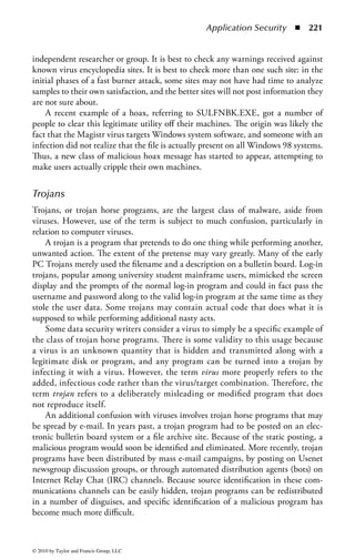 Application Security      ◾   215


to the author or user, and in some cases will expand the attack to other systems.
There is a qualitative difference between malware and the attack tools, kits, or
scripts that have to operate under an attacker’s control, and which are not consid-
ered to fall within the definition of malware. There are gray areas in this aspect as
well, because RATs and DDoS zombies provide unattended access to systems, but
need to be commanded to deliver a payload.
    Malware can attack and destroy system integrity in a number of ways. Viruses
are often defined in terms of their ability to attach to programs (or to objects con-
sidered to be programmable) and so must, in some way, compromise the integrity
of applications. Many viruses or other forms of malware contain payloads (such
as data diddlers) that may either erase data files or interfere with application data
over time in such a way that data integrity is compromised and data may become
completely useless.
    In considering malware, there is an additional type of attack on integrity. As
with attacks where the intruder takes control of your system and uses it to explore
or assail further systems, to hide his own identity, malware (viruses and DDoS
zombies in particular) are designed to use your system as a platform to continue
further assaults, even without the intervention of the original author or attacker.
This can create problems within domains and intranets where equivalent systems
“trust” each other, and can also create “badwill” when those you do business with
find out that your system is sending viruses or probes to theirs.
    As noted, malware can compromise programs and data to the point where they
are no longer available. In addition, malware generally uses the resources of the sys-
tem it has attacked and can, in extreme cases, exhaust CPU cycles, available processes
(process numbers, tables, etc.), memory, communications links and bandwidth, open
ports, disk space, mail queues, and so forth. Sometimes this can be a direct DoS
attack, and sometimes it is a side effect of the activity of the malware.
    Malware such as backdoors and RATs are intended to make intrusion and pen-
etration easier. Viruses such as Klez and SirCam send data files from your system
to others (in these particular cases, seemingly as a side effect of the process of
reproduction and spread). Malware can be written to do directed searches and send
confidential data to specific parties, and can also be used to open covert channels
of other types.
    The fact that you are infected with viruses, or compromised by other types of
malware, can become quite evident to others. This compromises confidentiality
by providing indirect evidence of your level of security, and may also create public
relations problems.
    It has long been known that the number of variants of viruses or other forms
of malware is directly connected to the number of instances of a given platform.
The success of a given piece of malware is also related to the relative proportion of
a given platform in the overall computing environment.
    The modern computing environment is one of extreme consistency. The Intel
platform has extreme dominance in hardware, and Microsoft has a near monopoly



© 2010 by Taylor and Francis Group, LLC
 