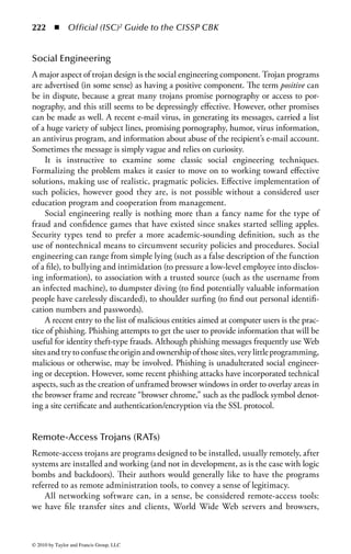 216      ◾     Official (ISC)2 Guide to the CISSP CBK


on the desktop. In addition, compatible application software (and the addition of
functional programming capabilities in those applications) can mean that mal-
ware from one hardware and operating system environment can work perfectly
well in another. The functionality added to application macro and script languages
has given them the capability to either directly address computer hardware and
resources or easily call upon utilities or processes that have such access. This means
that objects previously considered to be data, and therefore immune to malicious
programming, must now be checked for malicious functions or payloads.
    In addition, these languages are very simple to learn and use, and the various
instances of malware carry their own source codes, in plaintext and sometimes
commented, making it simple for individuals wanting to learn how to craft an
attack to gather templates and examples of how to do so, without even knowing
how the technology actually works. This expands the range of authors of such soft-
ware enormously.
    In the modern computing environment, everything, including many suppos-
edly isolated mainframes, is next to everything else. Where older trojans relied on
limited spread for as long as users on bulletin board systems could be fooled, and
early-generation viruses required disk exchange via sneakernet to spread, current
versions of malware use network functions. For distribution, there can be e-mailing
of executable content in attachments, compromise of active content on Web pages,
and even direct attacks on server software.
    Attack payloads can attempt to compromise objects accessible via the net, can
deny resource services by exhausting them, can corrupt publicly available data on
Web sites, or spread plausible but misleading misinformation.


Malware Types
Viruses are not the only form of malicious software. Other forms include worms,
Trojans, zombies, logic bombs, and hoaxes. Each of these has its own characteris-
tics, which we will discuss below. Some forms of malware combine characteristics
of more than one class, and it can be difficult to draw hard and fast distinctions
with regard to individual examples or entities, but it can be important to keep the
specific attributes in mind.
    It should be noted that we are increasingly seeing convergence in malware.
Viruses and Trojans are being used to spread and plant RATs, and RATs are being
used to install zombies. In some cases, hoax virus warnings are being used to spread
viruses. Virus and Trojan payloads may contain logic bombs and data diddlers.


Viruses
A computer virus is a program written with functions and intent to copy and dis-
perse itself without the knowledge and cooperation of the owner or user of the
computer. A final definition has not yet been agreed upon by all researchers. A



© 2010 by Taylor and Francis Group, LLC
 