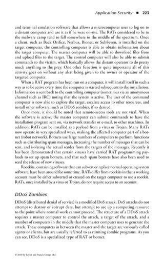Application Security        ◾ 217


common definition is “a program that modifies other programs to contain a possibly
altered version of itself.” This definition is generally attributed to Fred Cohen from
his seminal research in the mid-1980s, although Dr. Cohen’s actual definition is
in mathematical form. The term computer virus was first defined by Dr. Cohen in
his graduate thesis in 1984. Cohen credits a suggestion from his advisor, Leonard
Adleman (of RSA fame), for the use of the term.
    Cohen’s definition is specific to programs that attach themselves to other programs
as their vector of infection. However, common usage now holds viruses to consist of a
set of coded instructions that are designed to attach to an object capable of containing
the material, without knowledgeable user intervention. This object may be an e-mail
message, program file, document, floppy disk, CD-ROM, short message system (SMS)
message on cellular telephones, or any similar information medium.
    A virus is defined by its ability to reproduce and spread. A virus is not just
anything that goes wrong with a computer, and virus is not simply another name for
malware. Trojan horse programs and logic bombs do not reproduce themselves.
    A worm, which is sometimes seen as a specialized type of virus, is currently
distinguished from a virus because a virus generally requires an action on the part
of the user to trigger or aid reproduction and spread, while a worm spreads on its
own. The action on the part of the user is generally a common function, and the
user generally does not realize the danger of the action, or the fact that he or she is
assisting the virus.
    The only requirement that defines a program as a virus is that it reproduces.
There is no necessity that the virus carries a payload, although a number of viruses
do. In many cases (in most cases of successful viruses), the payload is limited to
some kind of message.
    A deliberately damaging payload, such as erasure of the disk or system files, usually
restricts the ability of the virus to spread, because the virus uses the resources of the
host system. In some cases, a virus may carry a logic bomb or time bomb that triggers
a damaging payload on a certain date or under a specific, often delayed, condition.


Types of Viruses
There are a number of functionally different types of viruses, such as a file infector,
boot sector infector (BSI), system infector, e-mail virus, multipartite, macro virus,
and script virus. These terms do not necessarily indicate a strict division. A file
infector may also be a system infector. A script virus that infects other script files
may be considered a file infector, although this type of activity, while theoretically
possible, is unusual in practice. There are also difficulties in drawing a hard distinc-
tion between macro and script viruses.

File Infectors—A file infector infects program (object) files. System infectors that
infect operating system program files (such as COMMAND.COM in DOS) are
also file infectors. File infectors can attach to the front of the object file (prependers),



© 2010 by Taylor and Francis Group, LLC
 