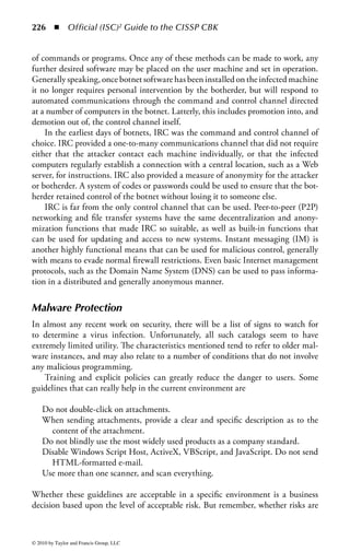 220 ◾          Official (ISC)2 Guide to the CISSP CBK


Worms
A worm reproduces and spreads, like a virus, and unlike other forms of malware.
Worms are distinct from viruses, though they may have similar results. Most simply,
a worm may be thought of as a virus with the capacity to propagate independent of
user action. In other words, they do not rely on (usually) human-initiated transfer
of data between systems for propagation, but instead spread across networks of their
own accord, primarily by exploiting known vulnerabilities in common software.
    The lack of requirement for user involvement means that worms have a sig-
nificant speed advantage in spread. Even fast burner viruses have required times
measured in days to spread around the world, where worms can travel worldwide
in hours, or even minutes.
    Originally, the distinction was made that worms used networks and commu-
nications links to spread, and that a worm, unlike a virus, did not directly attach
to an executable file. In early research into computer viruses, the terms worm and
virus tended to be used synonymously, it being felt that the technical distinction
was unimportant to most users.
    The first worm to garner significant attention was the Internet Worm of 1988.
Recently, many of the most prolific virus infections have not been strictly viruses,
but have used a combination of viral and worm techniques to spread more rap-
idly and effectively. LoveLetter was an example of this convergence of reproductive
technologies. Although infected e-mail attachments were perhaps the most widely
publicized vector of infection, LoveLetter also spread by actively scanning attached
network drives, infecting a variety of common file types. This convergence of tech-
nologies will be an increasing problem in the future. Code Red and a number
of Linux programs (such as Lion) are modern examples of worms. (Nimda is an
example of a worm, but it also spreads in a number of other ways, so it could be
considered to be an e-mail virus and multipartite as well.)


Hoaxes
Hoax virus warnings or alerts have an odd double relation to viruses. First, hoaxes
are usually warnings about new viruses: new viruses that do not, of course, exist.
Second, hoaxes generally carry a directive to the user to forward the warning to all
addresses available to him. Thus, these descendants of chain letters form a kind of
self-perpetuating spam.
     Hoaxes use an odd kind of social engineering, relying on people’s naturally gre-
garious nature and desire to communicate, and on a sense of urgency and impor-
tance, using the ambition that people have to be the first to provide important new
information.
     It is wisest, in the current environment, to doubt all virus warnings, unless they
come from a known and historically accurate source, such as a vendor with a proven
record of providing reliable and accurate virus alert information, or preferably an



© 2010 by Taylor and Francis Group, LLC
 