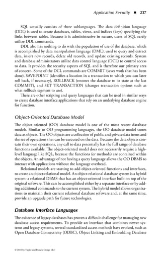 Application Security       ◾   231


show the change. Another danger might occur if the personnel department saw the
change in the payroll system, considered it to be an error, and overwrote the newer
payroll data with data from the personnel files.
    To resolve the potential inconsistencies of having information replicated in
several files on a system, databases were developed to incorporate the informa-
tion from multiple sources. They are an attempt to integrate and manage the data
required for several applications into a common storage area that will support an
organization’s business needs.


DBMS Architecture
Organizations tend to collect data from many separate databases into one large
database system, where it is available for viewing, updating, and processing by
either programs or users. A database management system (DBMS) is a suite of
application programs that typically manage large structured sets of persistent data.
It stores, maintains, and provides access to data using ad hoc query capabilities. The
DBMS provides the structure for the data and some type of language for accessing
and manipulating the data. The primary objective is to store data and allow users to
view the data. DBMSs have transformed greatly since their introduction in the late
1960s. The earliest file access systems were limited based on the storage technology
of the time: primarily tape. These later evolved into network databases in the 1970s.
In the 1980s, relational databases became dominant. Most recently, in the 1990s,
object-oriented databases have emerged. Because companies have become increas-
ingly dependent upon the successful operation of the DBMS, it is anticipated that
future demands will drive more innovations and product improvements.
     Typically, a DBMS has four major elements: the database engine itself, the
hardware platform, application software (such as record input interfaces and pre-
pared queries), and users. The database element is one (or more) large, structured
sets or tables of persistent data. Databases are usually associated with another ele-
ment, the software that updates and queries the data. In a simple database, a single
file may contain several records that contain the same set of fields and each field is a
certain fi xed width. The DBMS uses software programs that allow it to manage the
large, structured sets of data and provide access to the data for multiple, concurrent
users while at the same time maintaining the integrity of the data. The applications
and data reside on hardware and are displayed to the user via some sort of display
unit, like a monitor.
     The major elements may be supported by a number of additional components.
These may include virtual machine platforms, interfaces or middleware between
the applications and the database engine itself, utilities in support of applications,
and, increasingly, Web access as a front end. Remember that increasing the items
involved increases complexity, at a possible cost to security.
     The data consists of individual entities and entities with relationships linking
them together. The mapping or organization of the data entities is based on a



© 2010 by Taylor and Francis Group, LLC
 