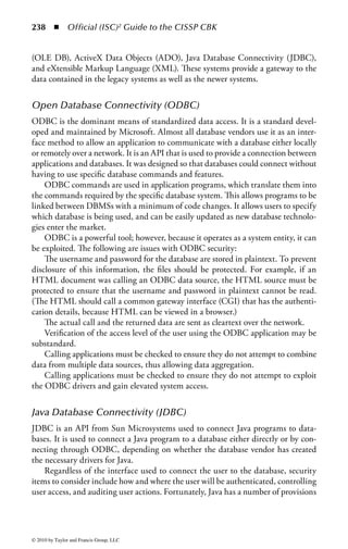 232 ◾          Official (ISC)2 Guide to the CISSP CBK


database model. The database model describes the relationship between the data
elements and provides a framework for organizing the data. The data model is fun-
damental to the design because it provides a mechanism for representing the data
and any correlations between the data.
    The database model should provide for

    Transaction persistence: The state of the database is the same after a transaction
       (process) has occurred as it was prior to the transaction, and the transaction
       should be durable.
    Fault tolerance and recovery: In the event of a hardware or software failure,
       the data should remain in its original state. Two types of recovery systems
       available are rollback and shadowing. Rollback recovery is when incomplete
       or invalid transactions are backed out. Shadow recovery occurs when trans-
       actions are reapplied to a previous version of the database. Shadow recovery
       requires the use of transaction logging to identify the last good transaction.
    Sharing by multiple users: The data should be available to multiple users at the
       same time without endangering the integrity of the data; that is, locking of
       data.
    Security controls: Examples include access controls, integrity checking, and
       view definitions.

DBMSs may operate on hardware that has been implemented to run only databases
and often only specific database systems. This allows hardware designers to increase
the number and speed of network connections, incorporate multiple processors and
storage disks to increase the speed of searching for information, and also increase
the amount of memory and cache.
    When an organization is designing a database, the first step is to understand the
requirements for the database and then design a system that meets those require-
ments. This includes what information will be stored, who is allowed access, and
estimating how many people will need to access the data at the same time. The
structuring of the database may also depend upon minimizing duplication of attri-
butes and keys, maximizing flexibility, and balancing those demands against the
need to reduce accesses in order to increase performance. Thus the design may be
a nontrivial task.
    In most database developments, the database design is usually done by either a
database design specialist or a combination of database administrators and software
analysts. The database designers produce a schema that defines what and how the
data is stored, how it relates to other data, and who can access, add, and modify
the data.
    The data in a database can be structured in several different ways, depending
upon the types of information stored. Different data storage techniques can exist
on practically any machine level, from a PC to mainframe, and in various architec-
tures, such as stand-alone, distributed, or client/server.



© 2010 by Taylor and Francis Group, LLC
 